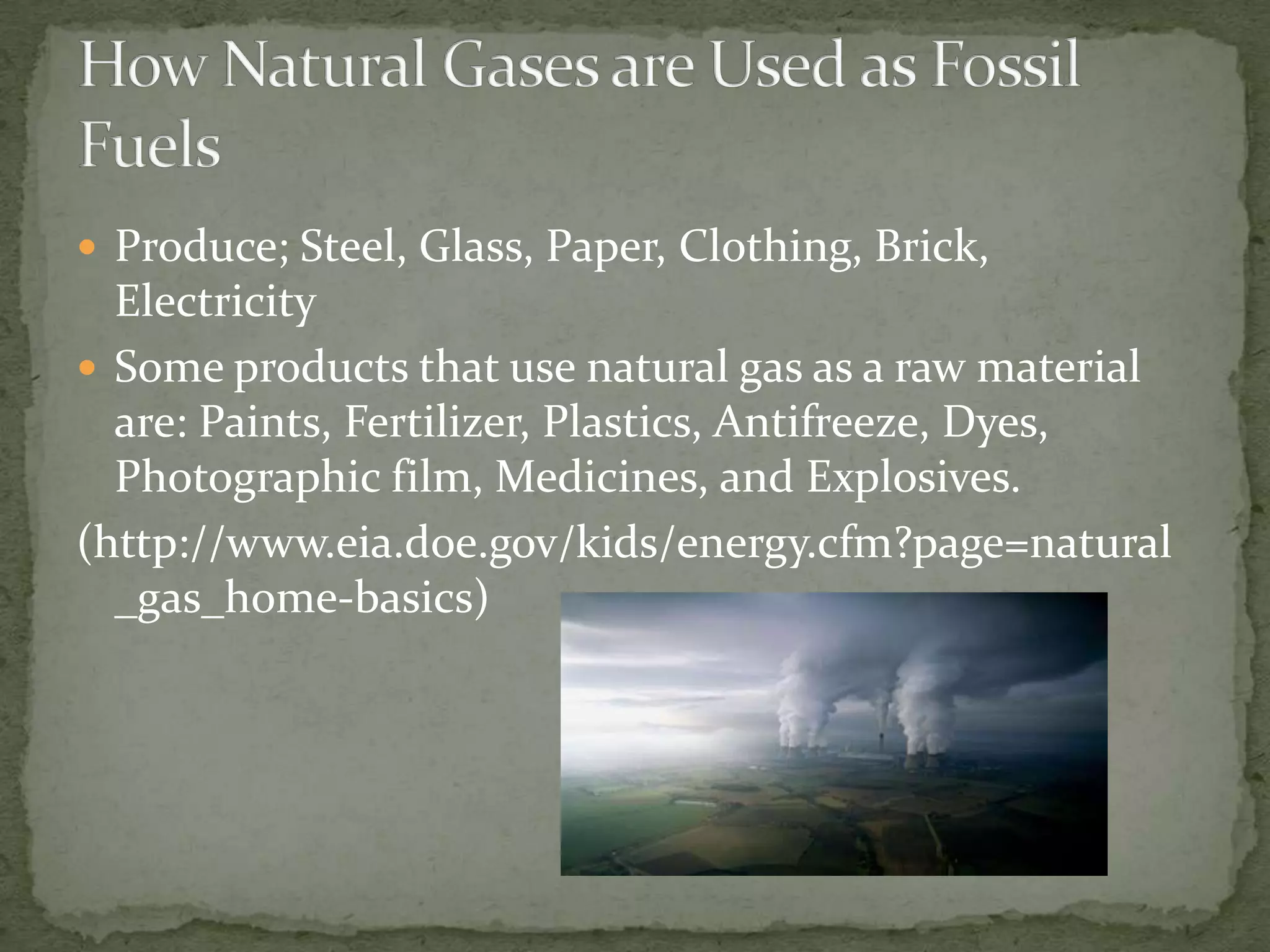 Produce; Steel, Glass, Paper, Clothing, Brick, Electricity Some products that use natural gas as a raw material are: Paints, Fertilizer, Plastics, Antifreeze, Dyes, Photographic film, Medicines, and Explosives. (http://www.eia.doe.gov/kids/energy.cfm?page=natural_gas_home-basics)How Natural Gases are Used as Fossil Fuels
