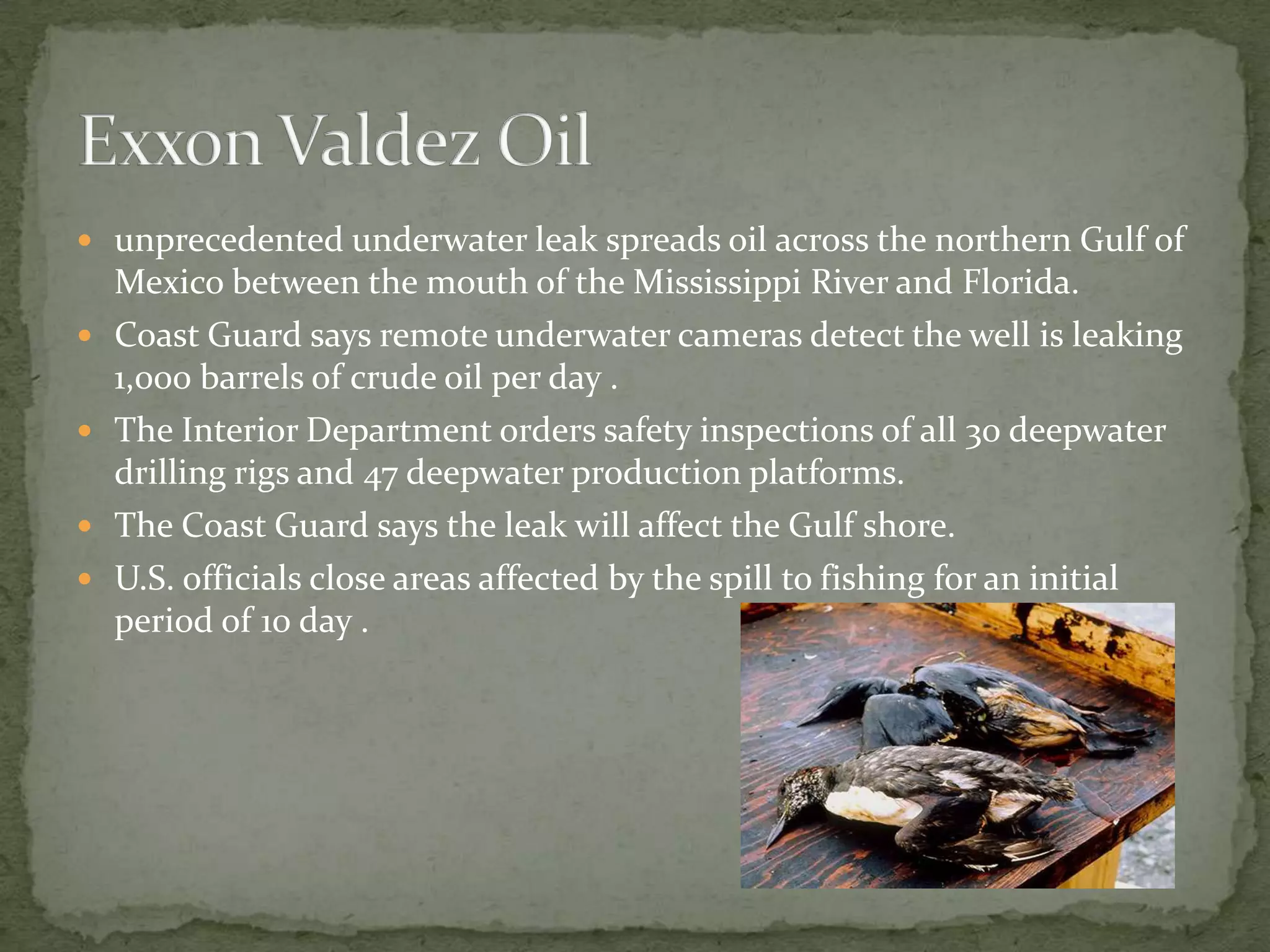 unprecedented underwater leak spreads oil across the northern Gulf of Mexico between the mouth of the Mississippi River and Florida.Coast Guard says remote underwater cameras detect the well is leaking 1,000 barrels of crude oil per day .The Interior Department orders safety inspections of all 30 deepwater drilling rigs and 47 deepwater production platforms.The Coast Guard says the leak will affect the Gulf shore.U.S. officials close areas affected by the spill to fishing for an initial period of 10 day .Exxon Valdez Oil 