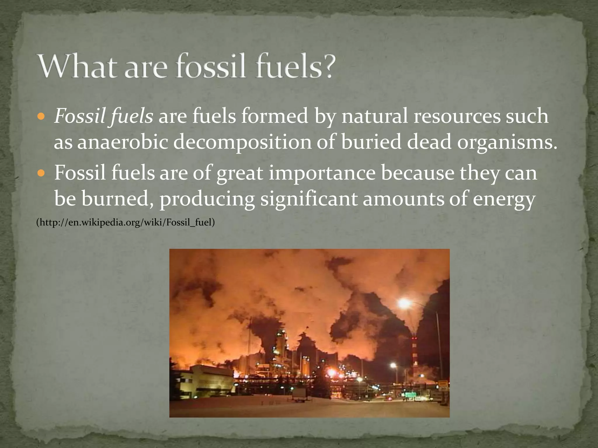 Fossil fuels are fuels formed by natural resources such as anaerobic decomposition of buried dead organisms.Fossil fuels are of great importance because they can be burned, producing significant amounts of energy     (http://en.wikipedia.org/wiki/Fossil_fuel)What are fossil fuels?