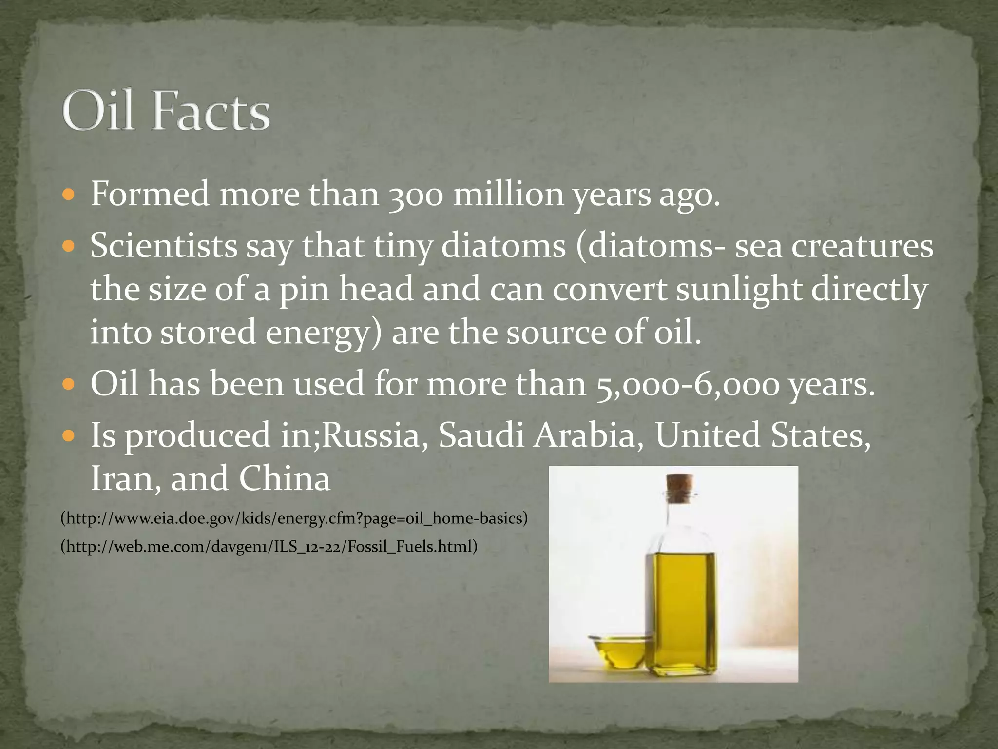 Formed more than 300 million years ago.Scientists say that tiny diatoms (diatoms- sea creatures the size of a pin head and can convert sunlight directly into stored energy) are the source of oil.Oil has been used for more than 5,000-6,000 years.Is produced in;Russia, Saudi Arabia, United States, Iran, and China(http://www.eia.doe.gov/kids/energy.cfm?page=oil_home-basics)(http://web.me.com/davgen1/ILS_12-22/Fossil_Fuels.html)Oil Facts