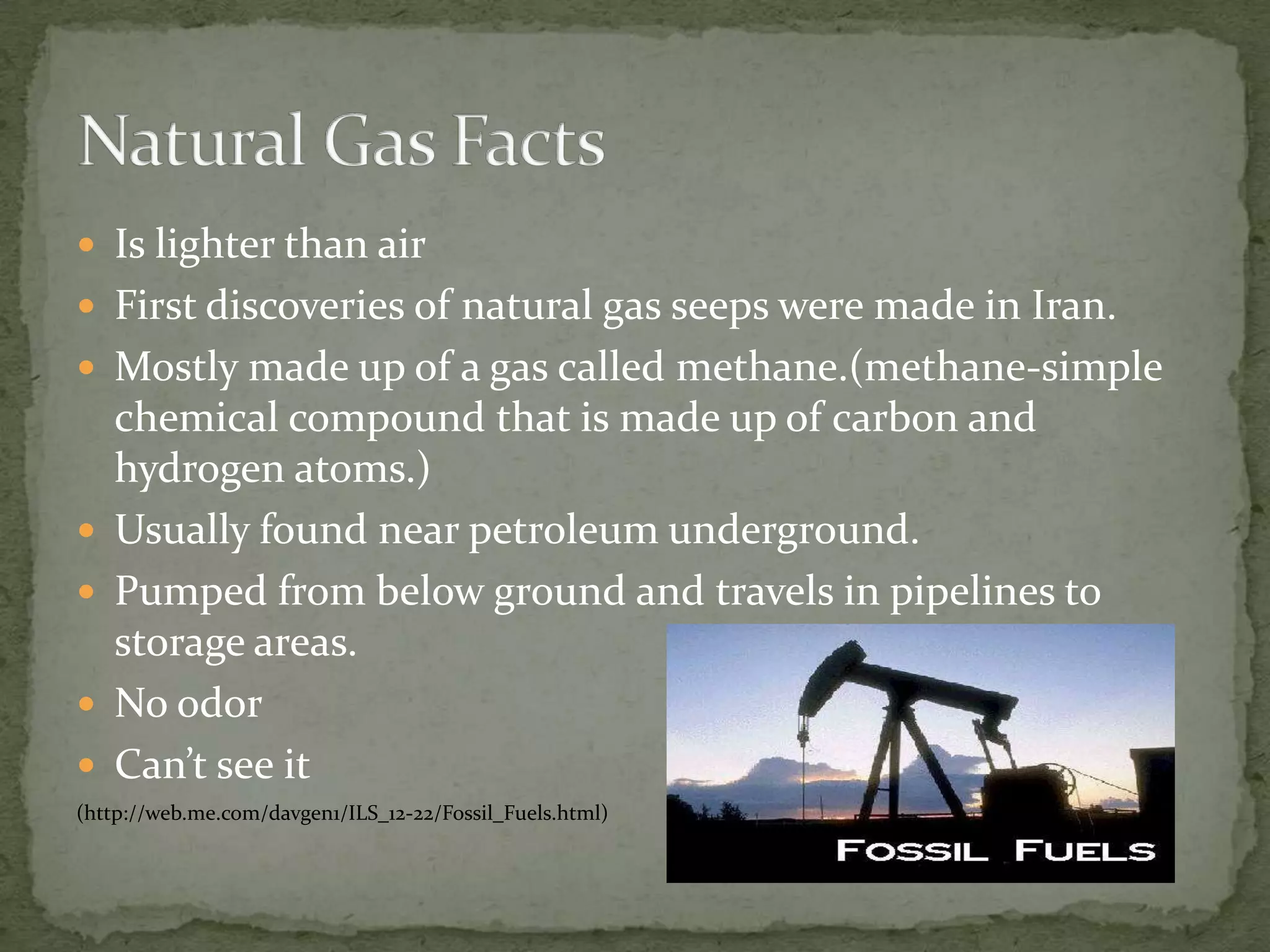 Is lighter than airFirst discoveries of natural gas seeps were made in Iran.Mostly made up of a gas called methane.(methane-simple chemical compound that is made up of carbon and hydrogen atoms.)Usually found near petroleum underground.Pumped from below ground and travels in pipelines to storage areas.No odorCan’t see it(http://web.me.com/davgen1/ILS_12-22/Fossil_Fuels.html)Natural Gas Facts