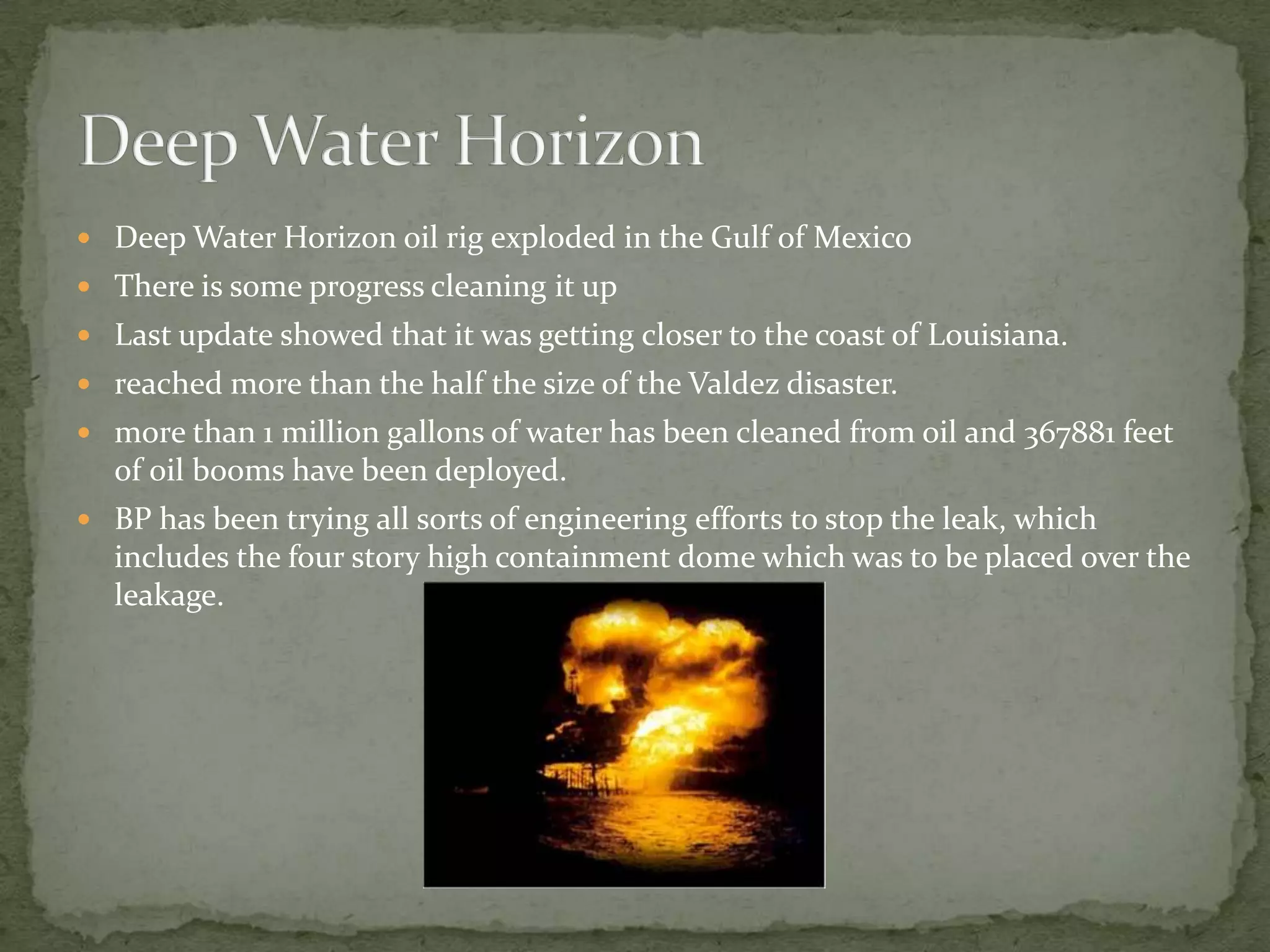 Deep Water Horizon oil rig exploded in the Gulf of MexicoThere is some progress cleaning it up Last update showed that it was getting closer to the coast of Louisiana.reached more than the half the size of the Valdez disaster.more than 1 million gallons of water has been cleaned from oil and 367881 feet of oil booms have been deployed.BP has been trying all sorts of engineering efforts to stop the leak, which includes the four story high containment dome which was to be placed over the leakage.Deep Water Horizon