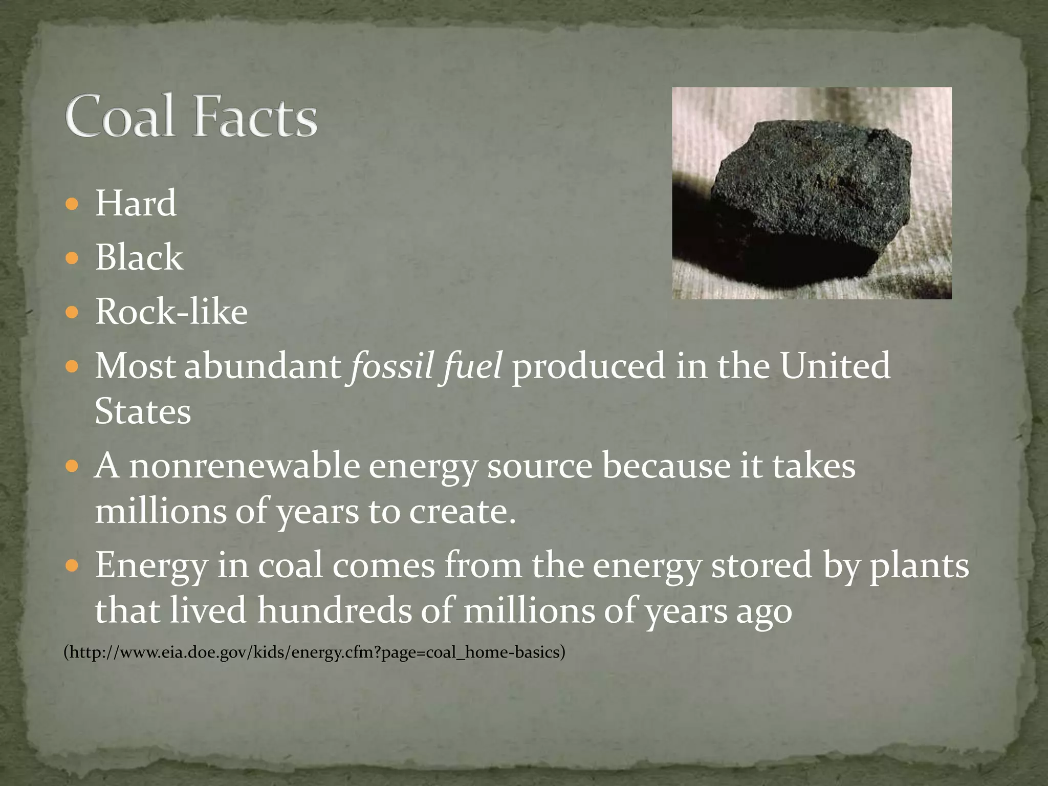 HardBlackRock-likeMost abundant fossil fuel produced in the United StatesA nonrenewable energy source because it takes millions of years to create.Energy in coal comes from the energy stored by plants that lived hundreds of millions of years ago(http://www.eia.doe.gov/kids/energy.cfm?page=coal_home-basics)Coal Facts