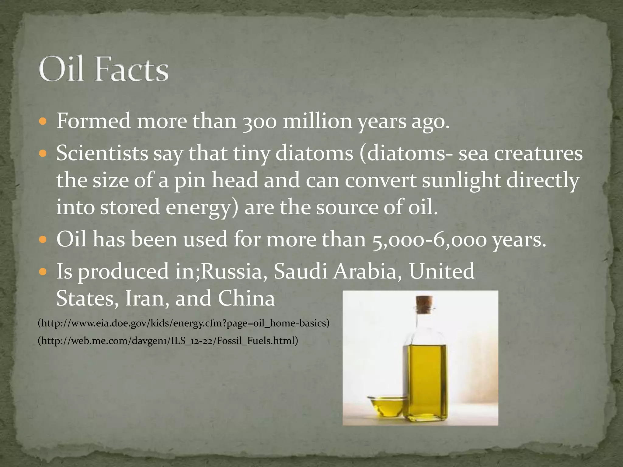 Formed more than 300 million years ago.Scientists say that tiny diatoms (diatoms- sea creatures the size of a pin head and can convert sunlight directly into stored energy) are the source of oil.Oil has been used for more than 5,000-6,000 years.Is produced in;Russia, Saudi Arabia, United States, Iran, and China(http://www.eia.doe.gov/kids/energy.cfm?page=oil_home-basics)(http://web.me.com/davgen1/ILS_12-22/Fossil_Fuels.html)Oil Facts