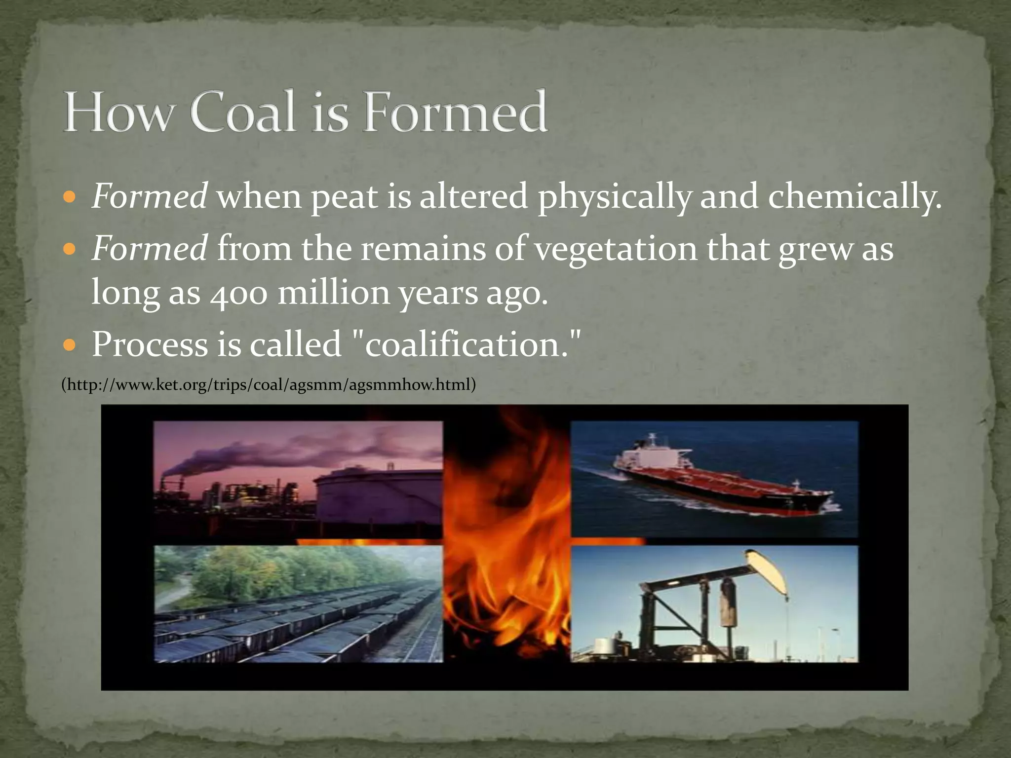 Formedwhen peat is altered physically and chemically.Formedfrom the remains of vegetation that grew as long as 400 million years ago.Process is called "coalification." (http://www.ket.org/trips/coal/agsmm/agsmmhow.html)How Coal is Formed