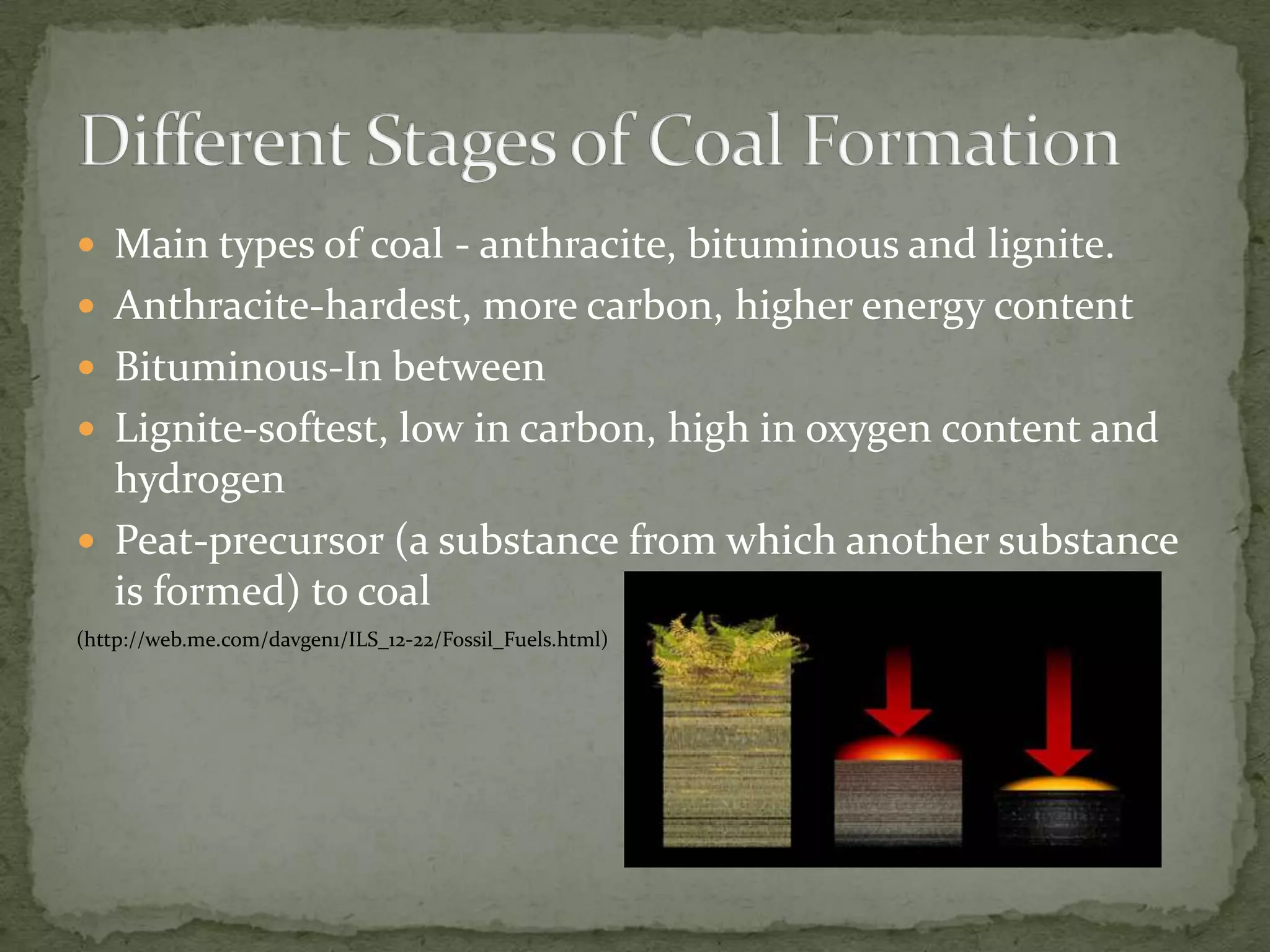 Main types of coal - anthracite, bituminous and lignite. Anthracite-hardest, more carbon, higher energy contentBituminous-In betweenLignite-softest, low in carbon, high in oxygen content and hydrogenPeat-precursor (a substance from which another substance is formed) to coal (http://web.me.com/davgen1/ILS_12-22/Fossil_Fuels.html)Different Stages of Coal Formation