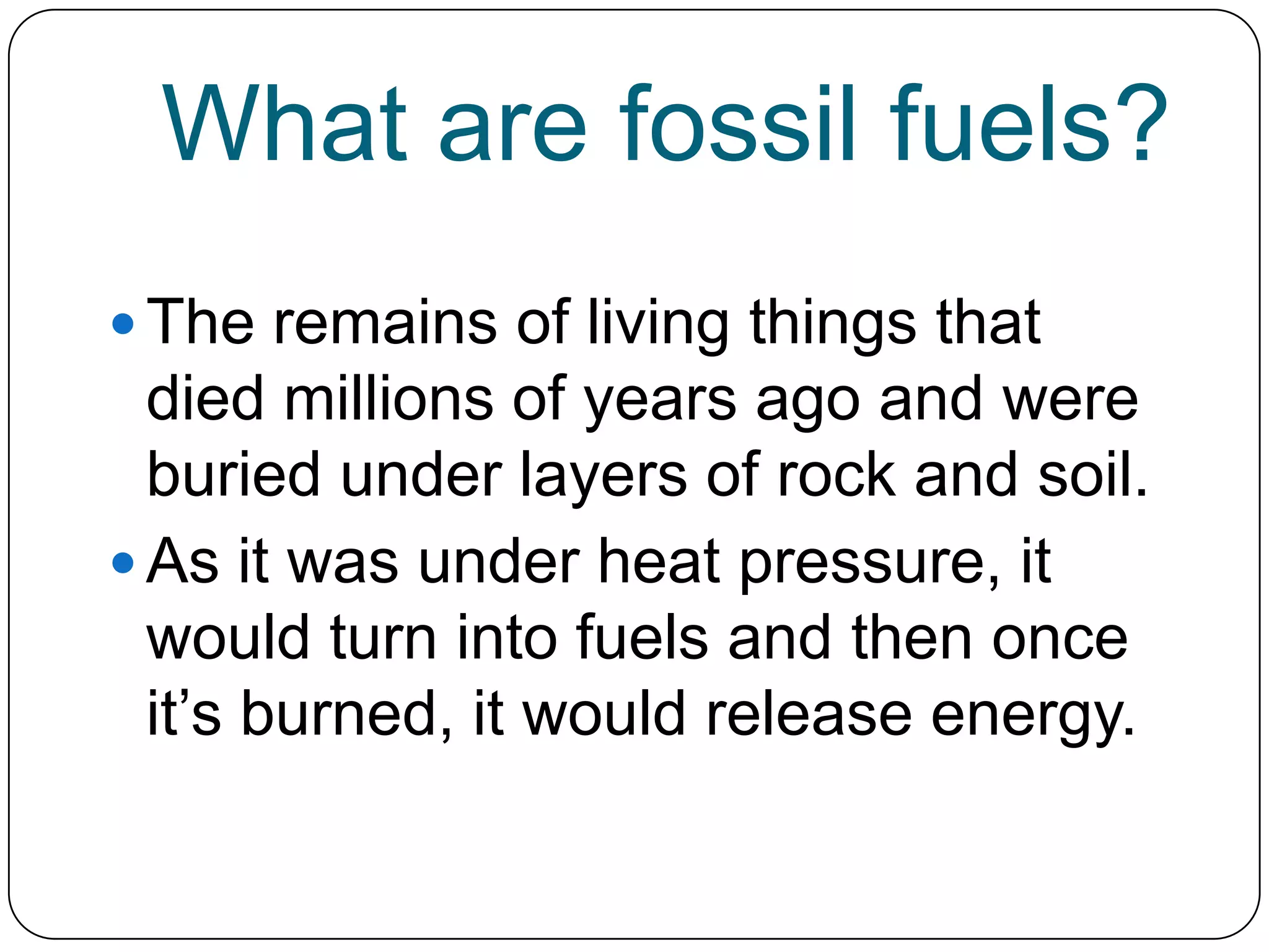 What are fossil fuels?The remains of living things that died millions of years ago and were buried under layers of rock and soil. As it was under heat pressure, it would turn into fuels and then once it’s burned, it would release energy.