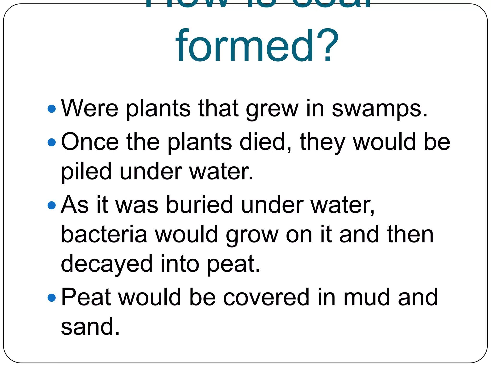 How is coal formed?Were plants that grew in swamps.Once the plants died, they would be piled under water.As it was buried under water, bacteria would grow on it and then decayed into peat.Peat would be covered in mud and sand.