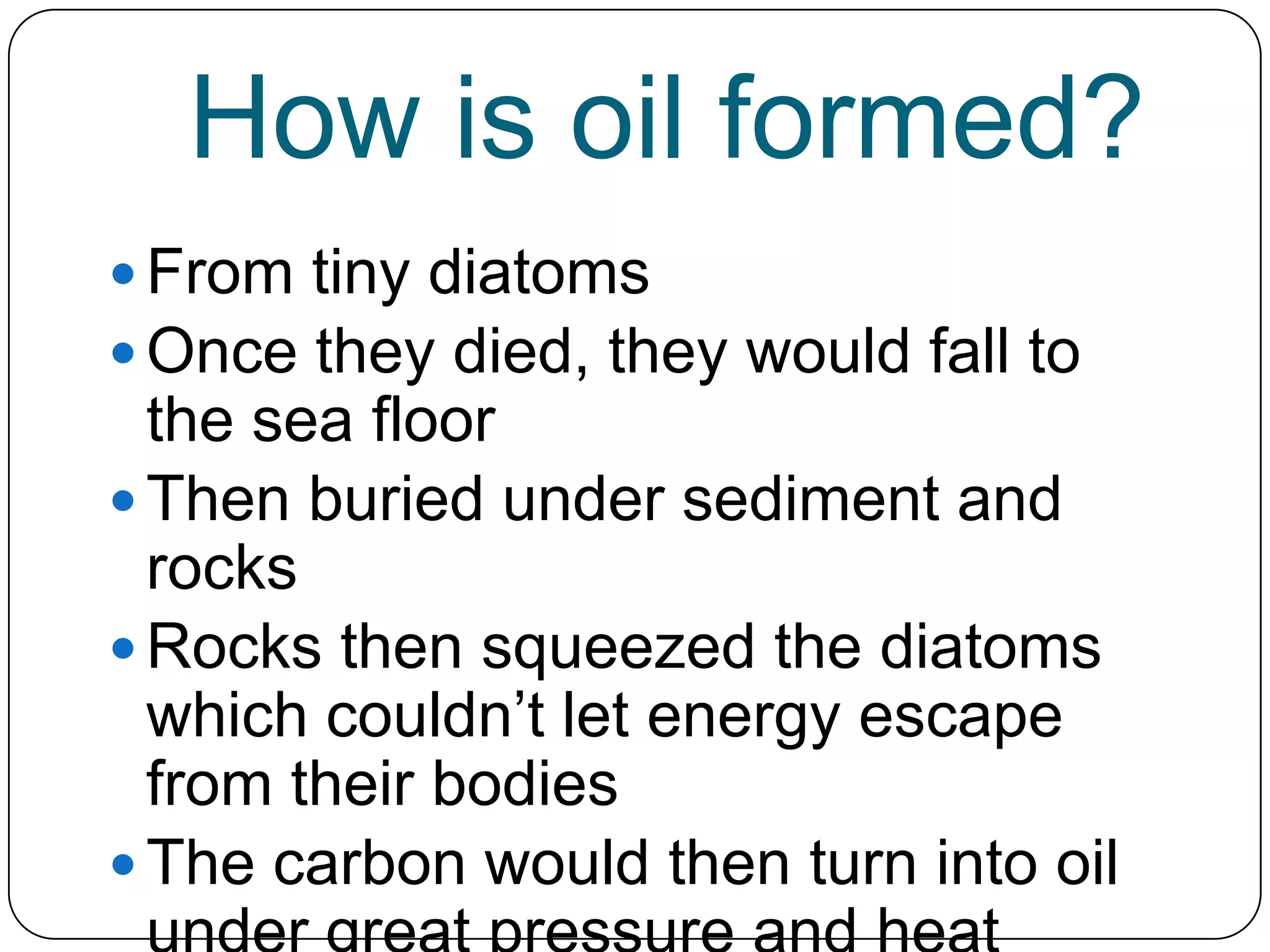 How is oil formed?From tiny diatomsOnce they died, they would fall to the sea floorThen buried under sediment and rocksRocks then squeezed the diatoms which couldn’t let energy escape from their bodiesThe carbon would then turn into oil under great pressure and heat