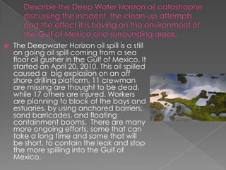Describe the Deep Water Horizon oil catastrophe discussing the incident, the clean-up attempts, and the effect it is having on the environment of the Gulf of Mexico and surrounding areas.The Deepwater Horizon oil spill is a still on going oil spill coming from a sea floor oil gusher in the Gulf of Mexico. It started on April 20, 2010. This oil spilled caused a  big explosion on an off shore drilling platform. 11 crewman are missing are thought to be dead, while 17 others are injured. Workers are planning to block of the bays and estuaries, by using anchored barriers, sand barricades, and floating containment booms.  There are many more ongoing efforts, some that can take a long time and some that will be short, to contain the leak and stop the more spilling into the Gulf of Mexico. 