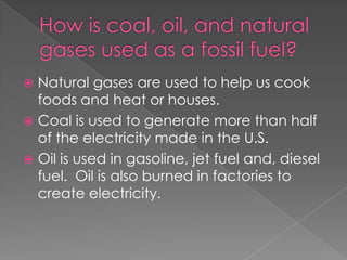 How is coal, oil, and natural gases used as a fossil fuel?Natural gases are used to help us cook foods and heat or houses.Coal is used to generate more than half of the electricity made in the U.S.Oil is used in gasoline, jet fuel and, diesel fuel.  Oil is also burned in factories to create electricity. 