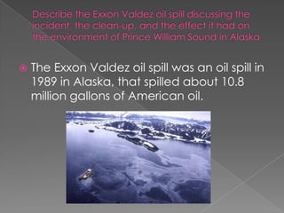 Describe the Exxon Valdez oil spill discussing the incident, the clean-up, and the effect it had on the environment of Prince William Sound in AlaskaThe Exxon Valdez oil spill was an oil spill in 1989 in Alaska, that spilled about 10.8 million gallons of American oil. 