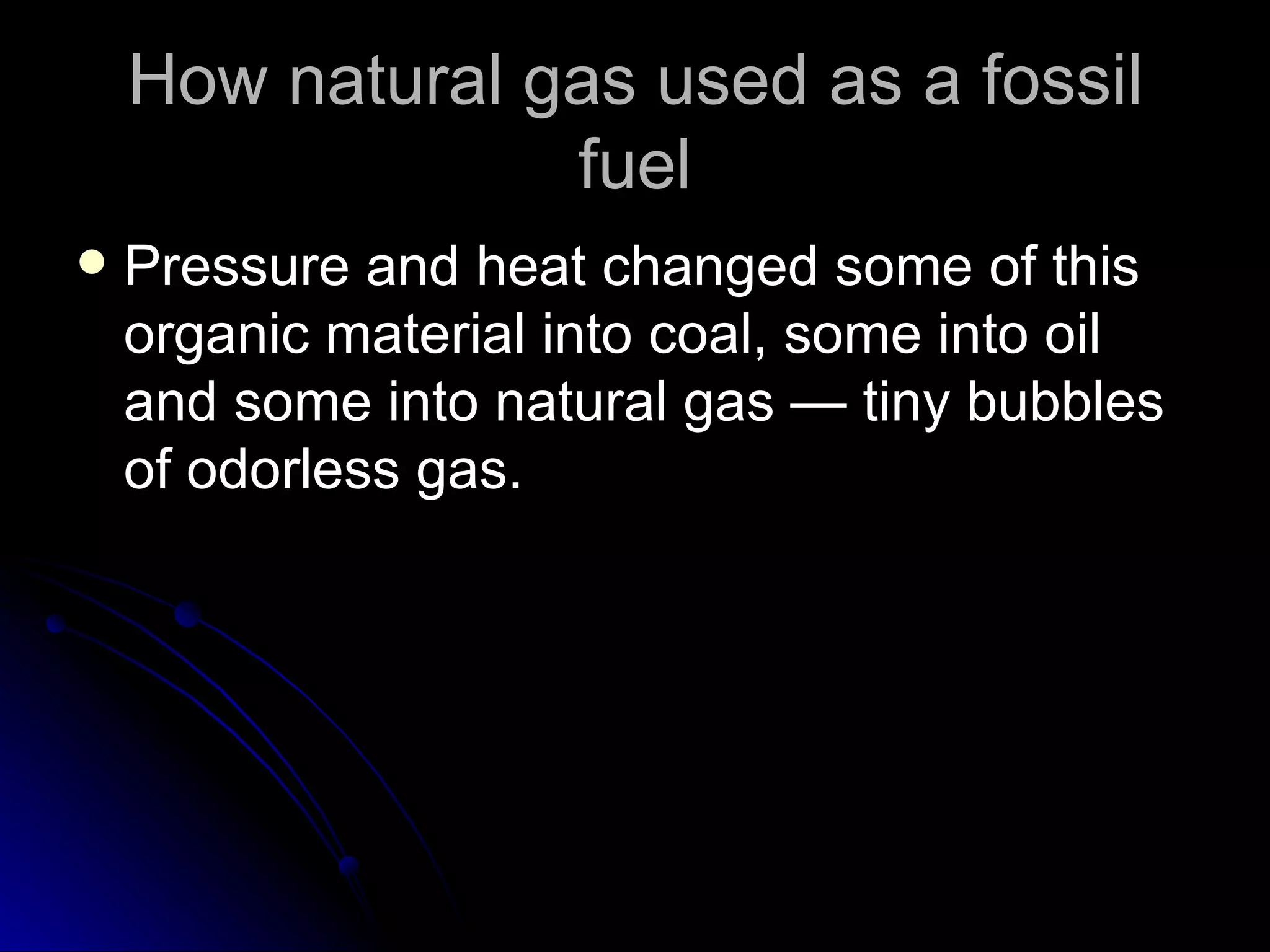 How natural gas used as a fossil fuel Pressure and heat changed some of this organic material into coal, some into oil and some into natural gas — tiny bubbles of odorless gas.  