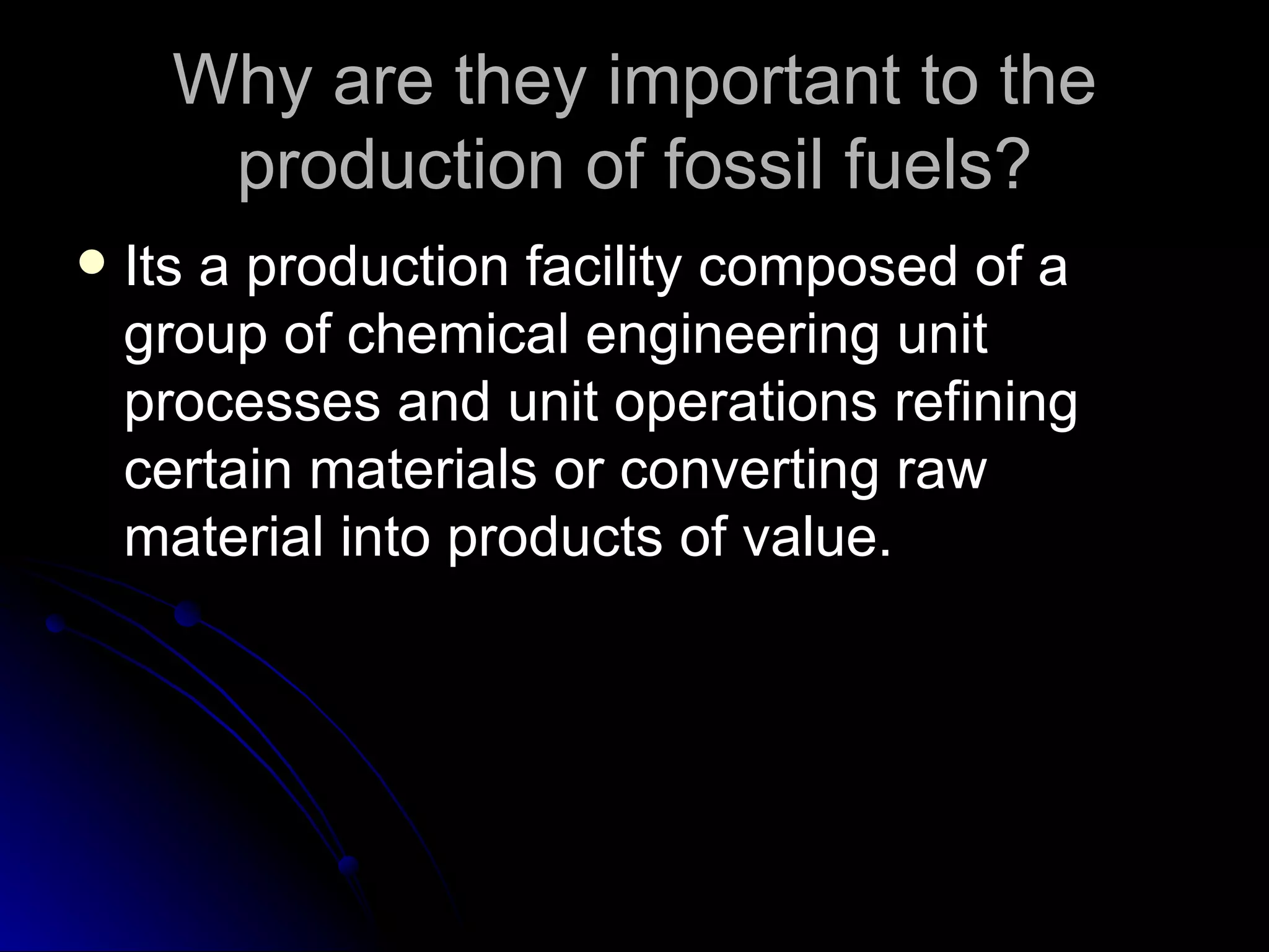Why are they important to the production of fossil fuels? Its a production facility composed of a group of chemical engineering unit processes and unit operations refining certain materials or converting raw material into products of value.  