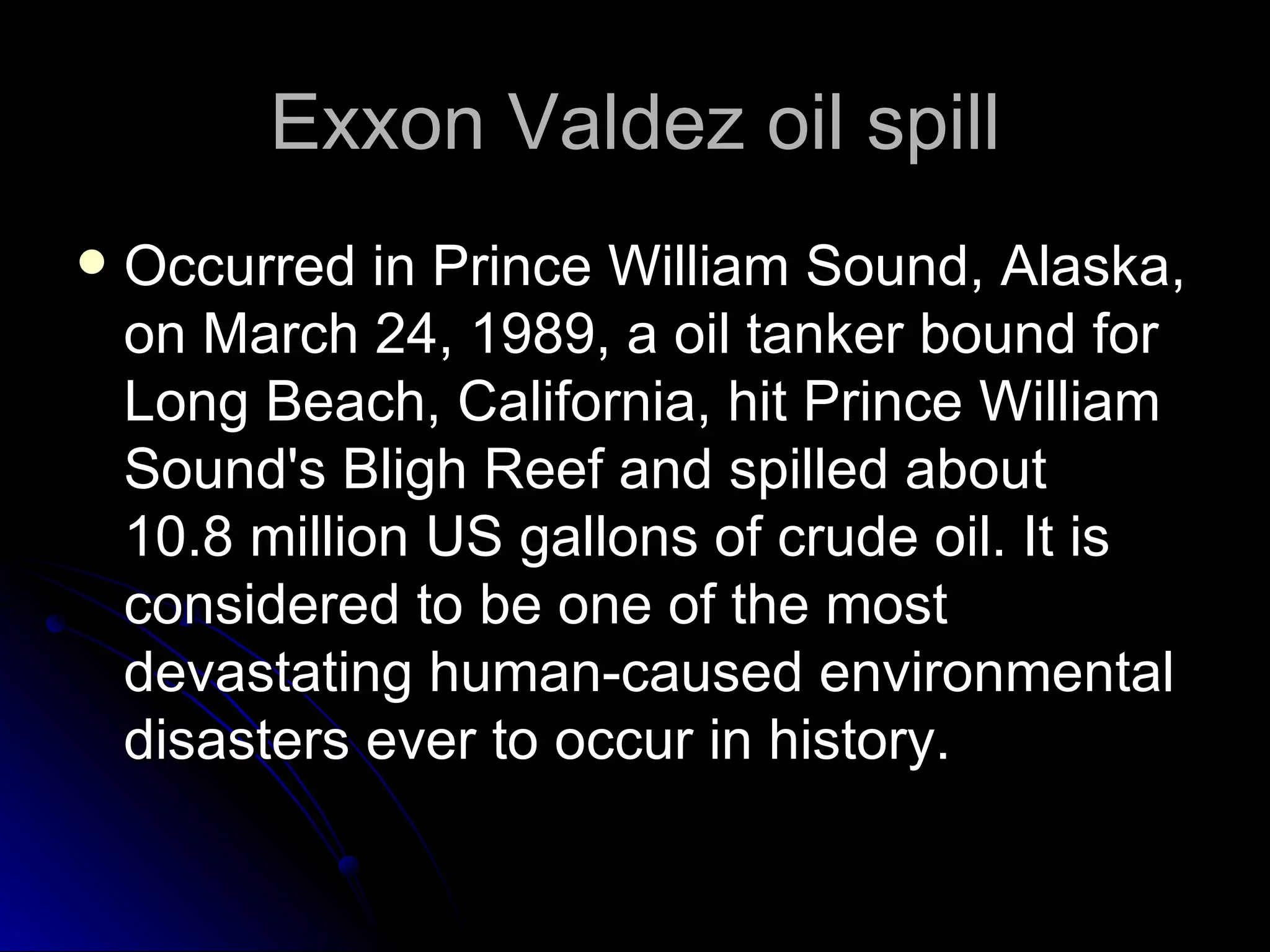 Exxon Valdez oil spill Occurred in Prince William Sound, Alaska, on March 24, 1989, a oil tanker bound for Long Beach, California, hit Prince William Sound's Bligh Reef and spilled about 10.8 million US gallons of crude oil. It is considered to be one of the most devastating human-caused environmental disasters ever to occur in history.  