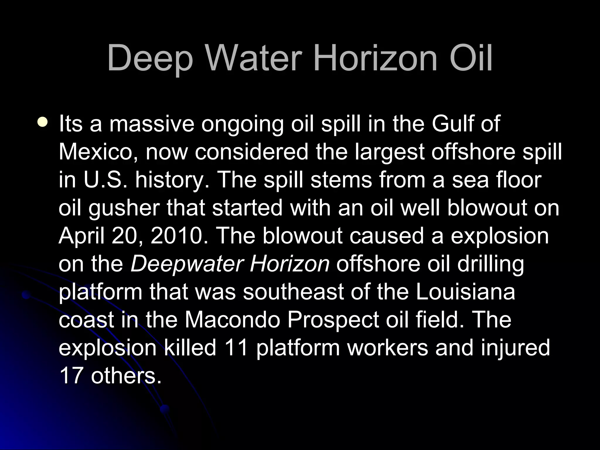 Deep Water Horizon Oil Its a massive ongoing oil spill in the Gulf of Mexico, now considered the largest offshore spill in U.S. history. The spill stems from a sea floor oil gusher that started with an oil well blowout on April 20, 2010. The blowout caused a explosion on the  Deepwater Horizon  offshore oil drilling platform that was southeast of the Louisiana coast in the Macondo Prospect oil field. The explosion killed 11 platform workers and injured 17 others. 