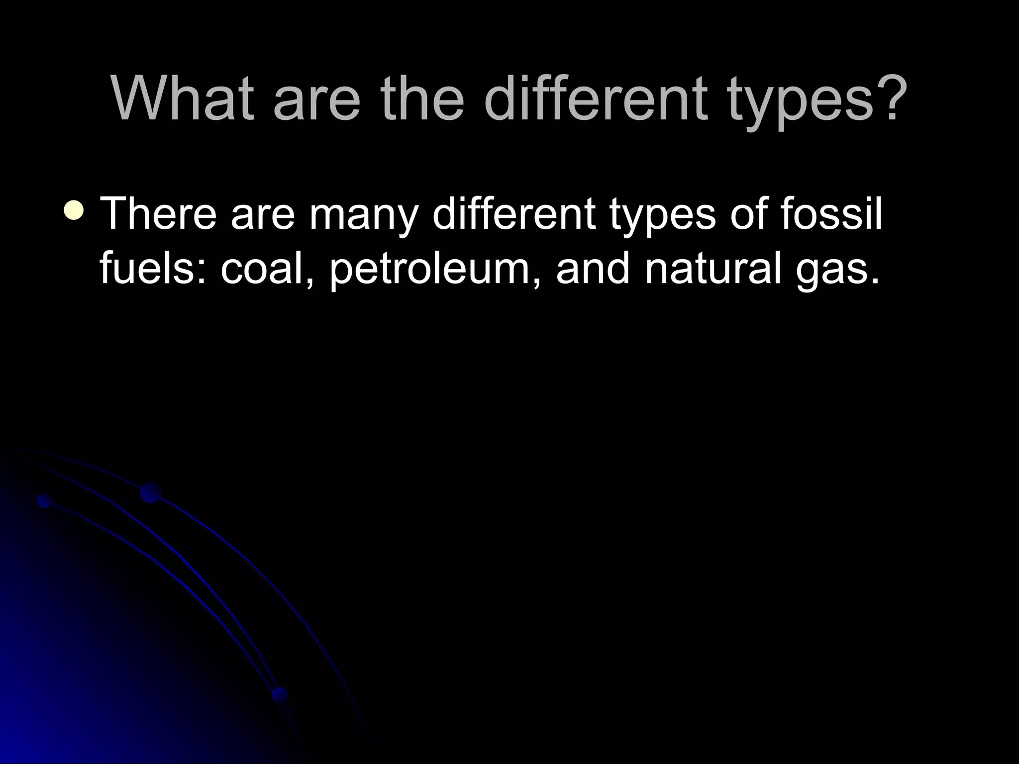 What are the different types? There are many different types of fossil fuels: coal, petroleum, and natural gas.  