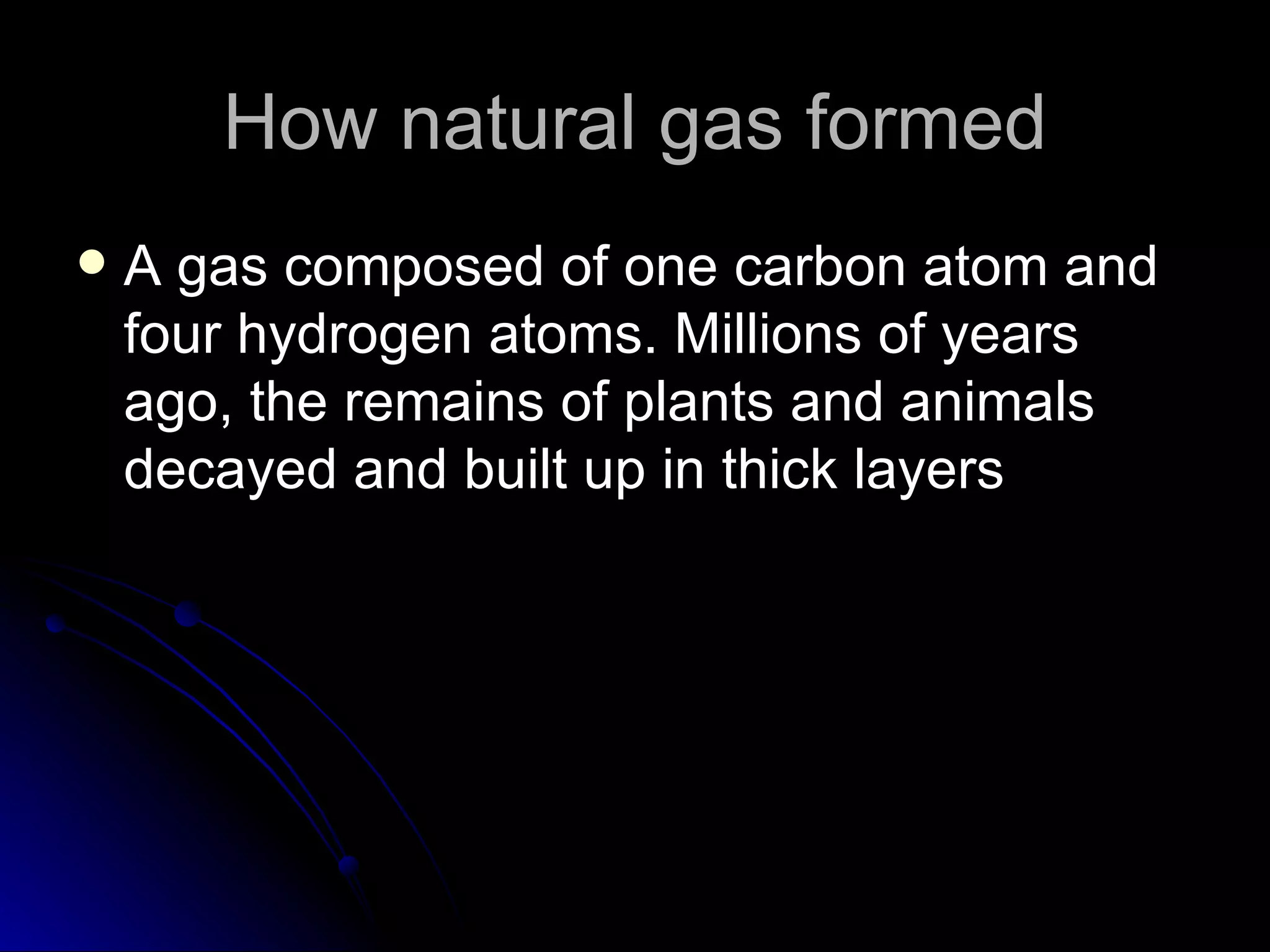 How natural gas formed A gas composed of one carbon atom and four hydrogen atoms. Millions of years ago, the remains of plants and animals decayed and built up in thick layers  