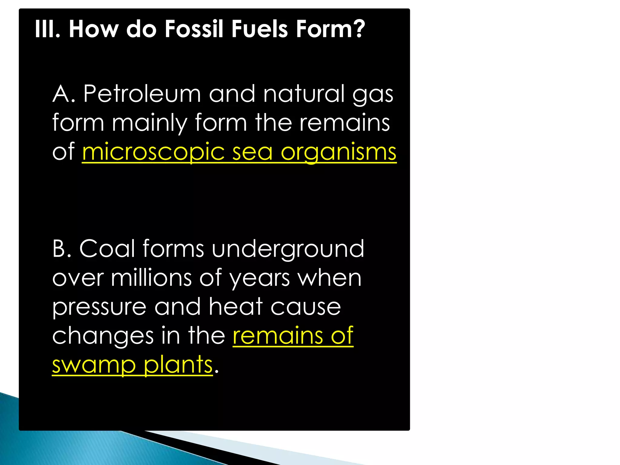 III. How do Fossil Fuels Form?
A. Petroleum and natural gas
form mainly form the remains
of microscopic sea organisms
B. Coal forms underground
over millions of years when
pressure and heat cause
changes in the remains of
swamp plants.
 