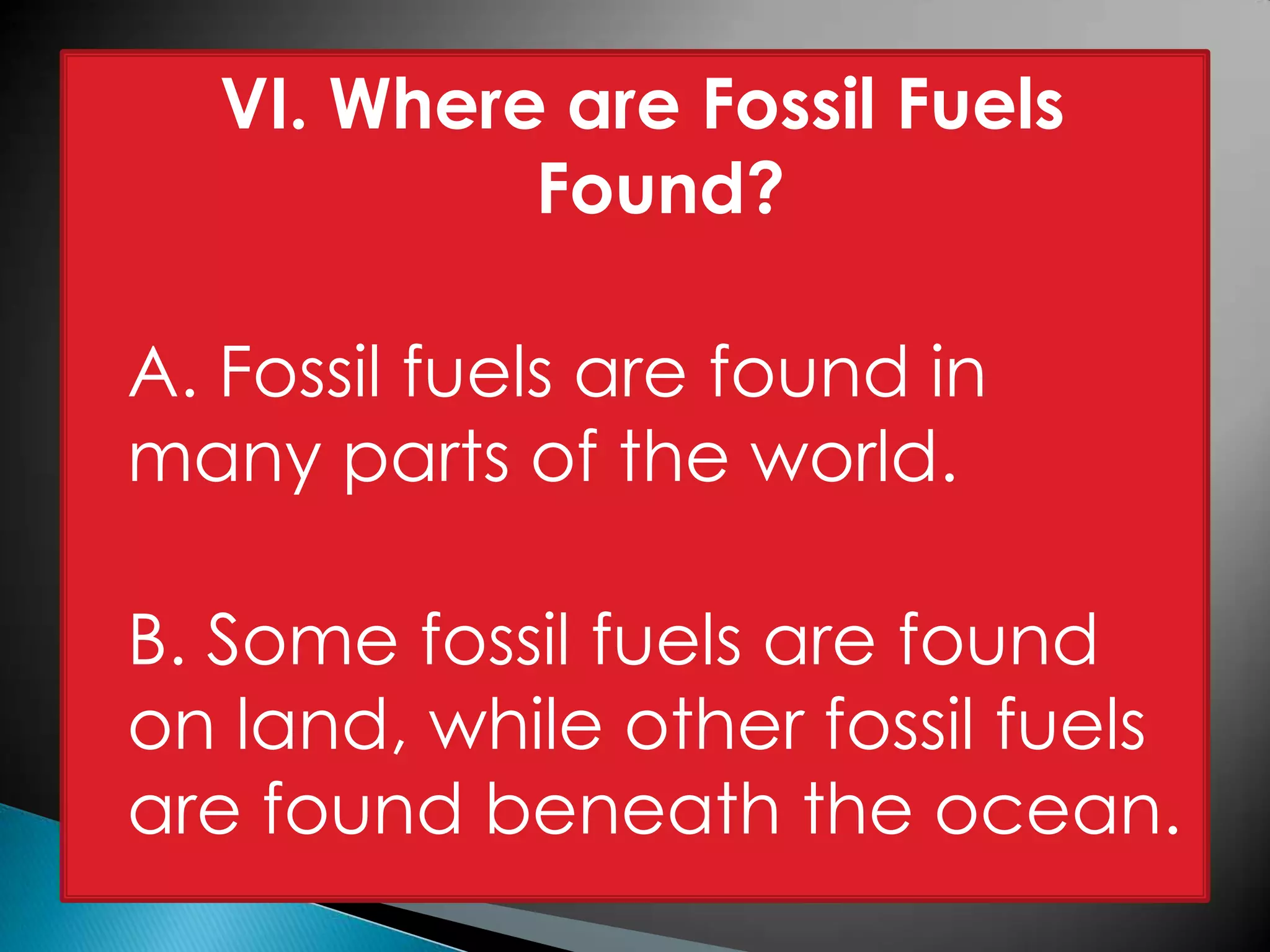VI. Where are Fossil Fuels
Found?
A. Fossil fuels are found in
many parts of the world.
B. Some fossil fuels are found
on land, while other fossil fuels
are found beneath the ocean.
 