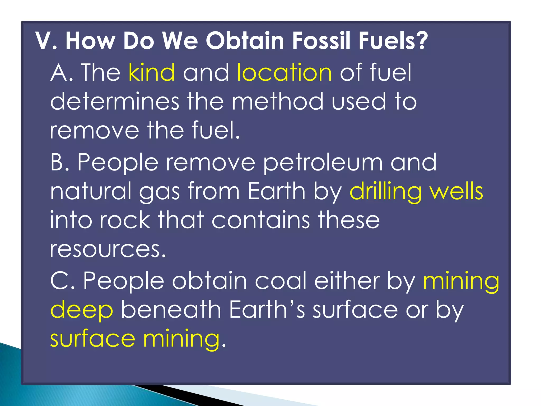 V. How Do We Obtain Fossil Fuels?
A. The kind and location of fuel
determines the method used to
remove the fuel.
B. People remove petroleum and
natural gas from Earth by drilling wells
into rock that contains these
resources.
C. People obtain coal either by mining
deep beneath Earth’s surface or by
surface mining.
 