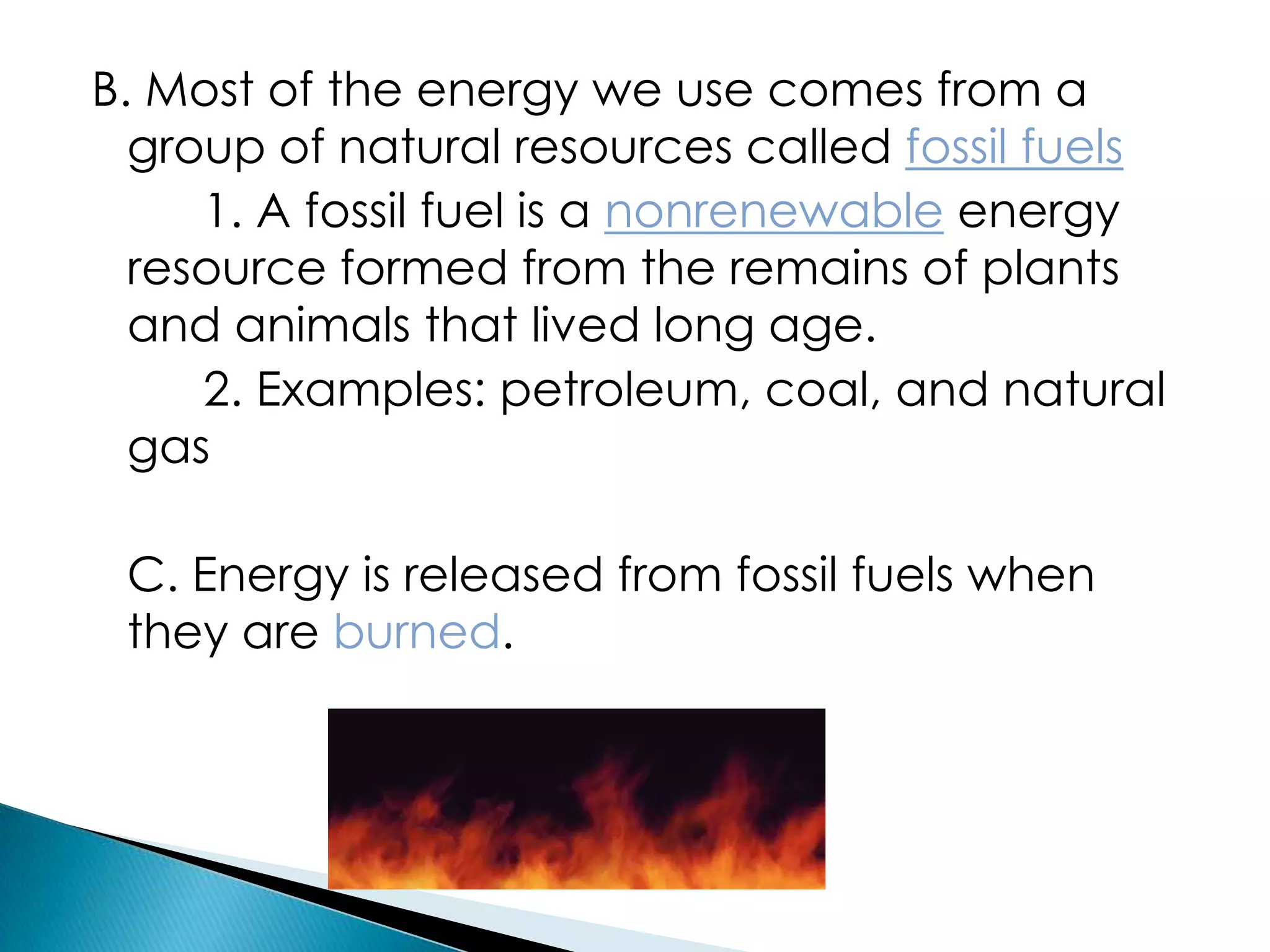 B. Most of the energy we use comes from a
group of natural resources called fossil fuels
1. A fossil fuel is a nonrenewable energy
resource formed from the remains of plants
and animals that lived long age.
2. Examples: petroleum, coal, and natural
gas
C. Energy is released from fossil fuels when
they are burned.
 