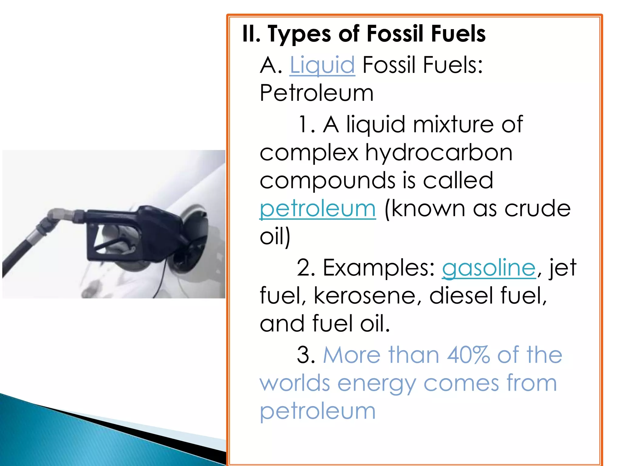 II. Types of Fossil Fuels
A. Liquid Fossil Fuels:
Petroleum
1. A liquid mixture of
complex hydrocarbon
compounds is called
petroleum (known as crude
oil)
2. Examples: gasoline, jet
fuel, kerosene, diesel fuel,
and fuel oil.
3. More than 40% of the
worlds energy comes from
petroleum
 