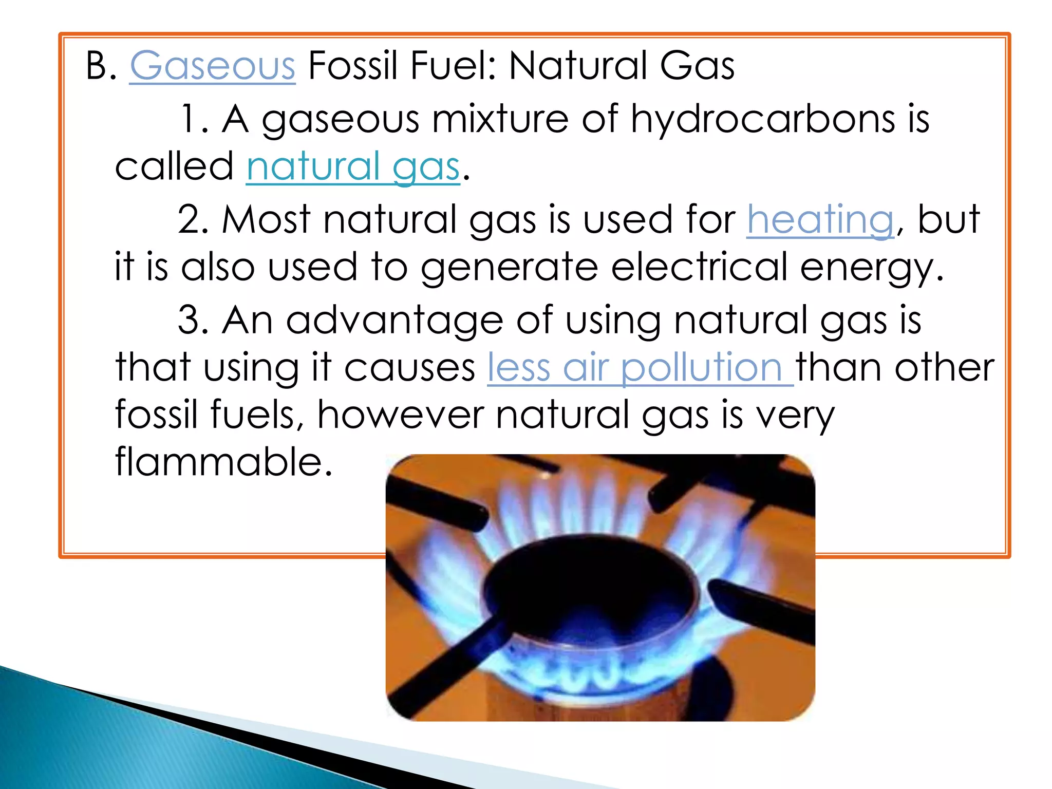 B. Gaseous Fossil Fuel: Natural Gas
1. A gaseous mixture of hydrocarbons is
called natural gas.
2. Most natural gas is used for heating, but
it is also used to generate electrical energy.
3. An advantage of using natural gas is
that using it causes less air pollution than other
fossil fuels, however natural gas is very
flammable.
 