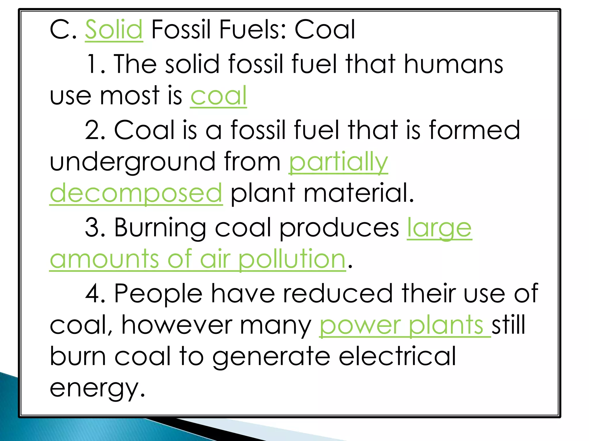 C. Solid Fossil Fuels: Coal
1. The solid fossil fuel that humans
use most is coal
2. Coal is a fossil fuel that is formed
underground from partially
decomposed plant material.
3. Burning coal produces large
amounts of air pollution.
4. People have reduced their use of
coal, however many power plants still
burn coal to generate electrical
energy.
 