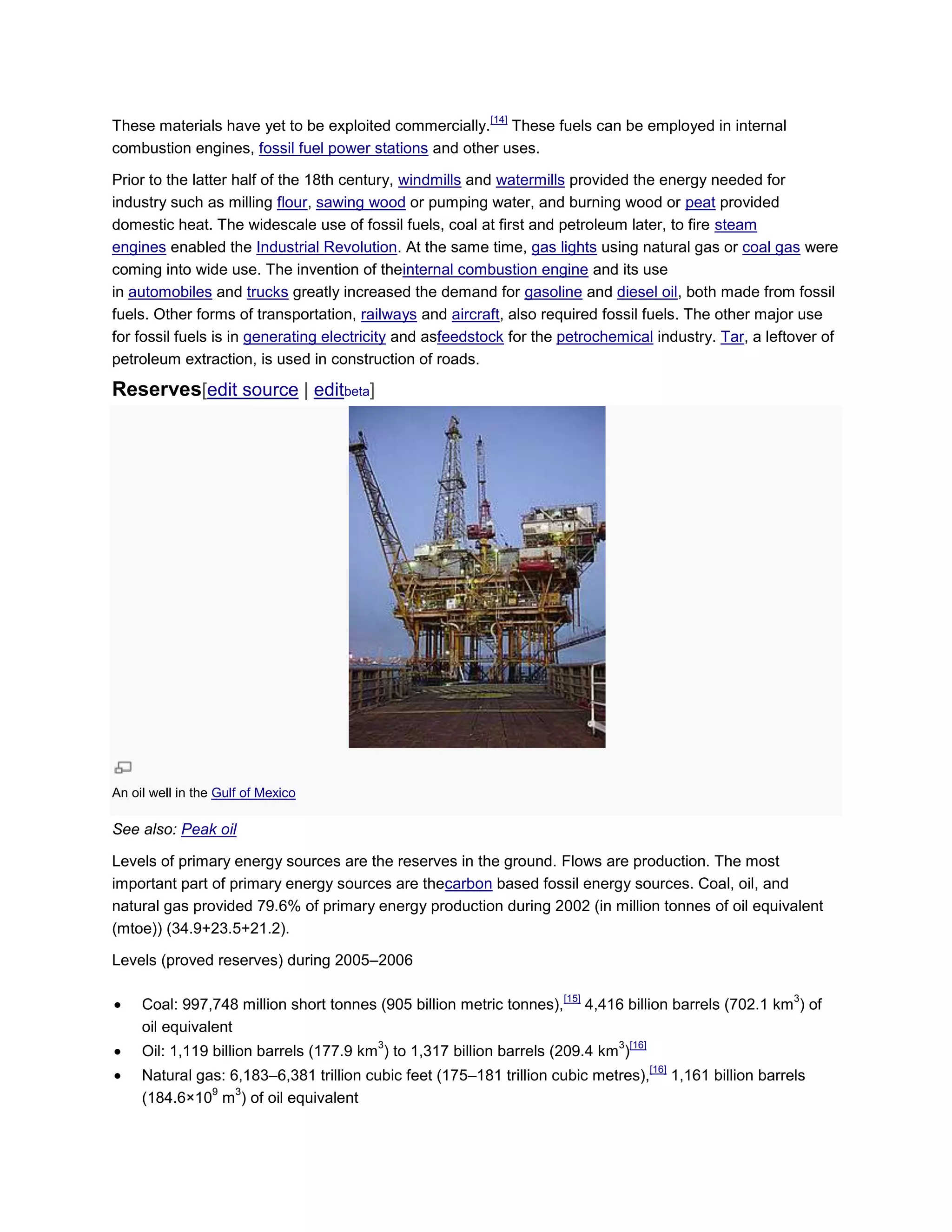 These materials have yet to be exploited commercially.
[14]
These fuels can be employed in internal
combustion engines, fossil fuel power stations and other uses.
Prior to the latter half of the 18th century, windmills and watermills provided the energy needed for
industry such as milling flour, sawing wood or pumping water, and burning wood or peat provided
domestic heat. The widescale use of fossil fuels, coal at first and petroleum later, to fire steam
engines enabled the Industrial Revolution. At the same time, gas lights using natural gas or coal gas were
coming into wide use. The invention of theinternal combustion engine and its use
in automobiles and trucks greatly increased the demand for gasoline and diesel oil, both made from fossil
fuels. Other forms of transportation, railways and aircraft, also required fossil fuels. The other major use
for fossil fuels is in generating electricity and asfeedstock for the petrochemical industry. Tar, a leftover of
petroleum extraction, is used in construction of roads.
Reserves[edit source | editbeta]
An oil well in the Gulf of Mexico
See also: Peak oil
Levels of primary energy sources are the reserves in the ground. Flows are production. The most
important part of primary energy sources are thecarbon based fossil energy sources. Coal, oil, and
natural gas provided 79.6% of primary energy production during 2002 (in million tonnes of oil equivalent
(mtoe)) (34.9+23.5+21.2).
Levels (proved reserves) during 2005–2006
Coal: 997,748 million short tonnes (905 billion metric tonnes),
[15]
4,416 billion barrels (702.1 km
3
) of
oil equivalent
Oil: 1,119 billion barrels (177.9 km
3
) to 1,317 billion barrels (209.4 km
3
)
[16]
Natural gas: 6,183–6,381 trillion cubic feet (175–181 trillion cubic metres),
[16]
1,161 billion barrels
(184.6×10
9
m
3
) of oil equivalent
 