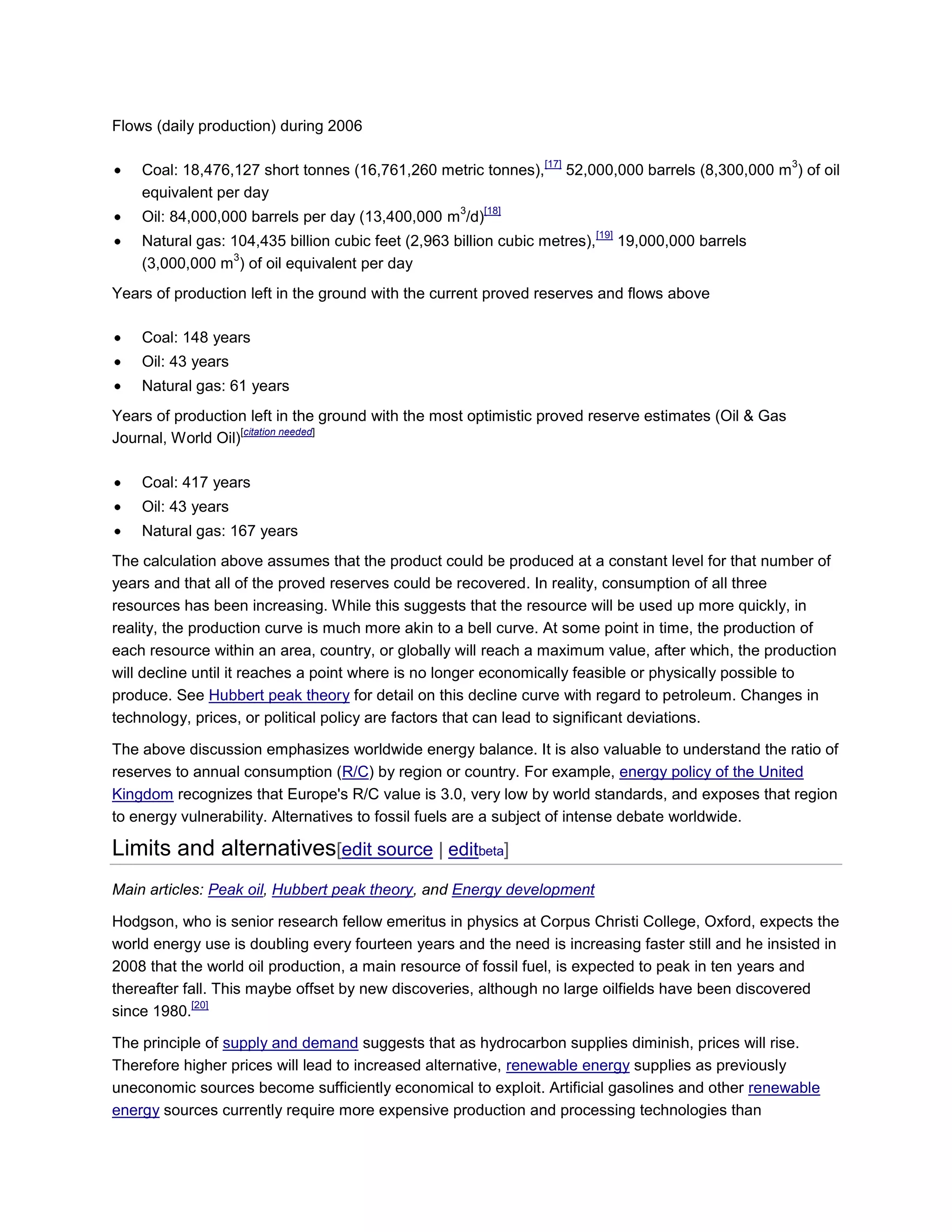 Flows (daily production) during 2006
Coal: 18,476,127 short tonnes (16,761,260 metric tonnes),
[17]
52,000,000 barrels (8,300,000 m
3
) of oil
equivalent per day
Oil: 84,000,000 barrels per day (13,400,000 m
3
/d)
[18]
Natural gas: 104,435 billion cubic feet (2,963 billion cubic metres),
[19]
19,000,000 barrels
(3,000,000 m
3
) of oil equivalent per day
Years of production left in the ground with the current proved reserves and flows above
Coal: 148 years
Oil: 43 years
Natural gas: 61 years
Years of production left in the ground with the most optimistic proved reserve estimates (Oil & Gas
Journal, World Oil)
[citation needed]
Coal: 417 years
Oil: 43 years
Natural gas: 167 years
The calculation above assumes that the product could be produced at a constant level for that number of
years and that all of the proved reserves could be recovered. In reality, consumption of all three
resources has been increasing. While this suggests that the resource will be used up more quickly, in
reality, the production curve is much more akin to a bell curve. At some point in time, the production of
each resource within an area, country, or globally will reach a maximum value, after which, the production
will decline until it reaches a point where is no longer economically feasible or physically possible to
produce. See Hubbert peak theory for detail on this decline curve with regard to petroleum. Changes in
technology, prices, or political policy are factors that can lead to significant deviations.
The above discussion emphasizes worldwide energy balance. It is also valuable to understand the ratio of
reserves to annual consumption (R/C) by region or country. For example, energy policy of the United
Kingdom recognizes that Europe's R/C value is 3.0, very low by world standards, and exposes that region
to energy vulnerability. Alternatives to fossil fuels are a subject of intense debate worldwide.
Limits and alternatives[edit source | editbeta]
Main articles: Peak oil, Hubbert peak theory, and Energy development
Hodgson, who is senior research fellow emeritus in physics at Corpus Christi College, Oxford, expects the
world energy use is doubling every fourteen years and the need is increasing faster still and he insisted in
2008 that the world oil production, a main resource of fossil fuel, is expected to peak in ten years and
thereafter fall. This maybe offset by new discoveries, although no large oilfields have been discovered
since 1980.
[20]
The principle of supply and demand suggests that as hydrocarbon supplies diminish, prices will rise.
Therefore higher prices will lead to increased alternative, renewable energy supplies as previously
uneconomic sources become sufficiently economical to exploit. Artificial gasolines and other renewable
energy sources currently require more expensive production and processing technologies than
 