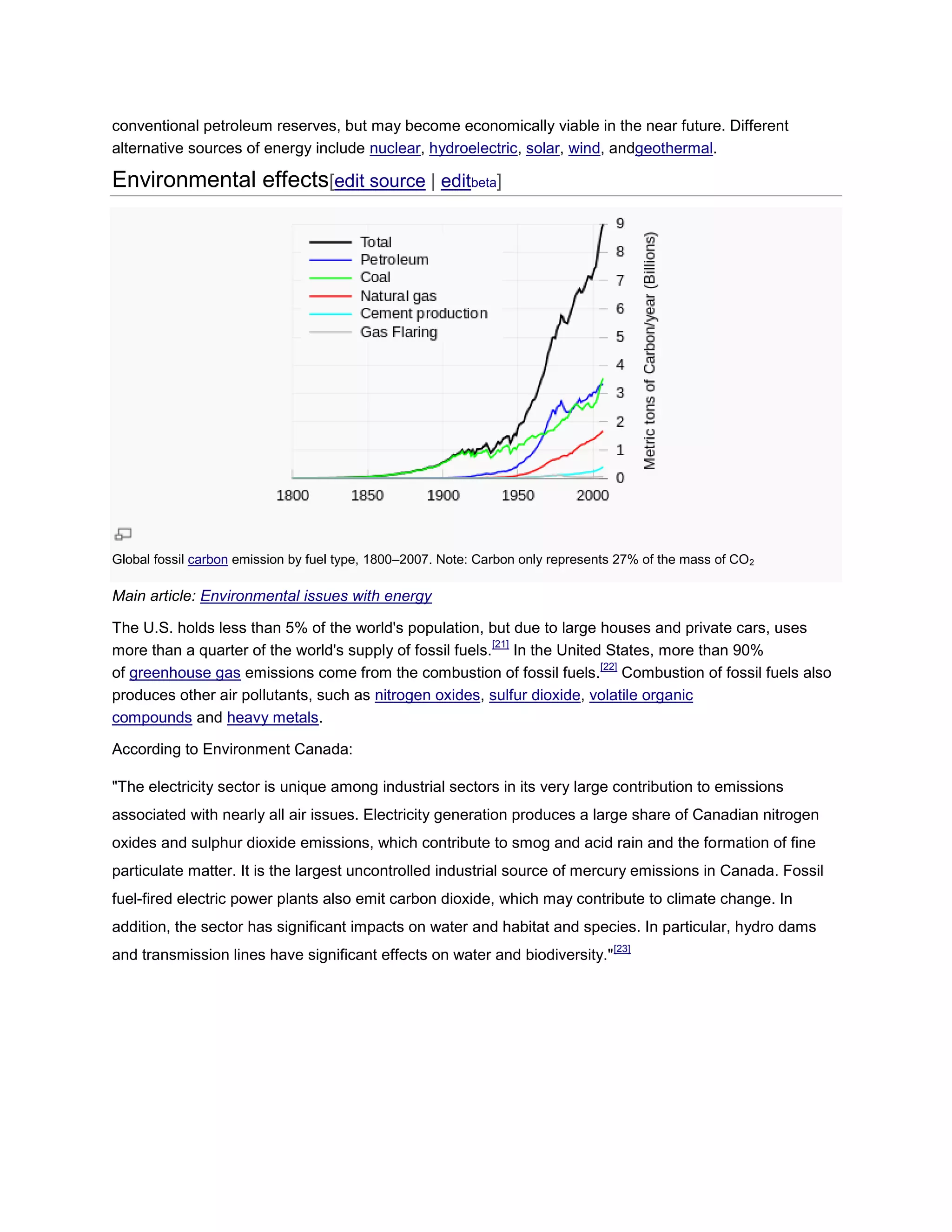 conventional petroleum reserves, but may become economically viable in the near future. Different
alternative sources of energy include nuclear, hydroelectric, solar, wind, andgeothermal.
Environmental effects[edit source | editbeta]
Global fossil carbon emission by fuel type, 1800–2007. Note: Carbon only represents 27% of the mass of CO2
Main article: Environmental issues with energy
The U.S. holds less than 5% of the world's population, but due to large houses and private cars, uses
more than a quarter of the world's supply of fossil fuels.
[21]
In the United States, more than 90%
of greenhouse gas emissions come from the combustion of fossil fuels.
[22]
Combustion of fossil fuels also
produces other air pollutants, such as nitrogen oxides, sulfur dioxide, volatile organic
compounds and heavy metals.
According to Environment Canada:
"The electricity sector is unique among industrial sectors in its very large contribution to emissions
associated with nearly all air issues. Electricity generation produces a large share of Canadian nitrogen
oxides and sulphur dioxide emissions, which contribute to smog and acid rain and the formation of fine
particulate matter. It is the largest uncontrolled industrial source of mercury emissions in Canada. Fossil
fuel-fired electric power plants also emit carbon dioxide, which may contribute to climate change. In
addition, the sector has significant impacts on water and habitat and species. In particular, hydro dams
and transmission lines have significant effects on water and biodiversity."
[23]
 