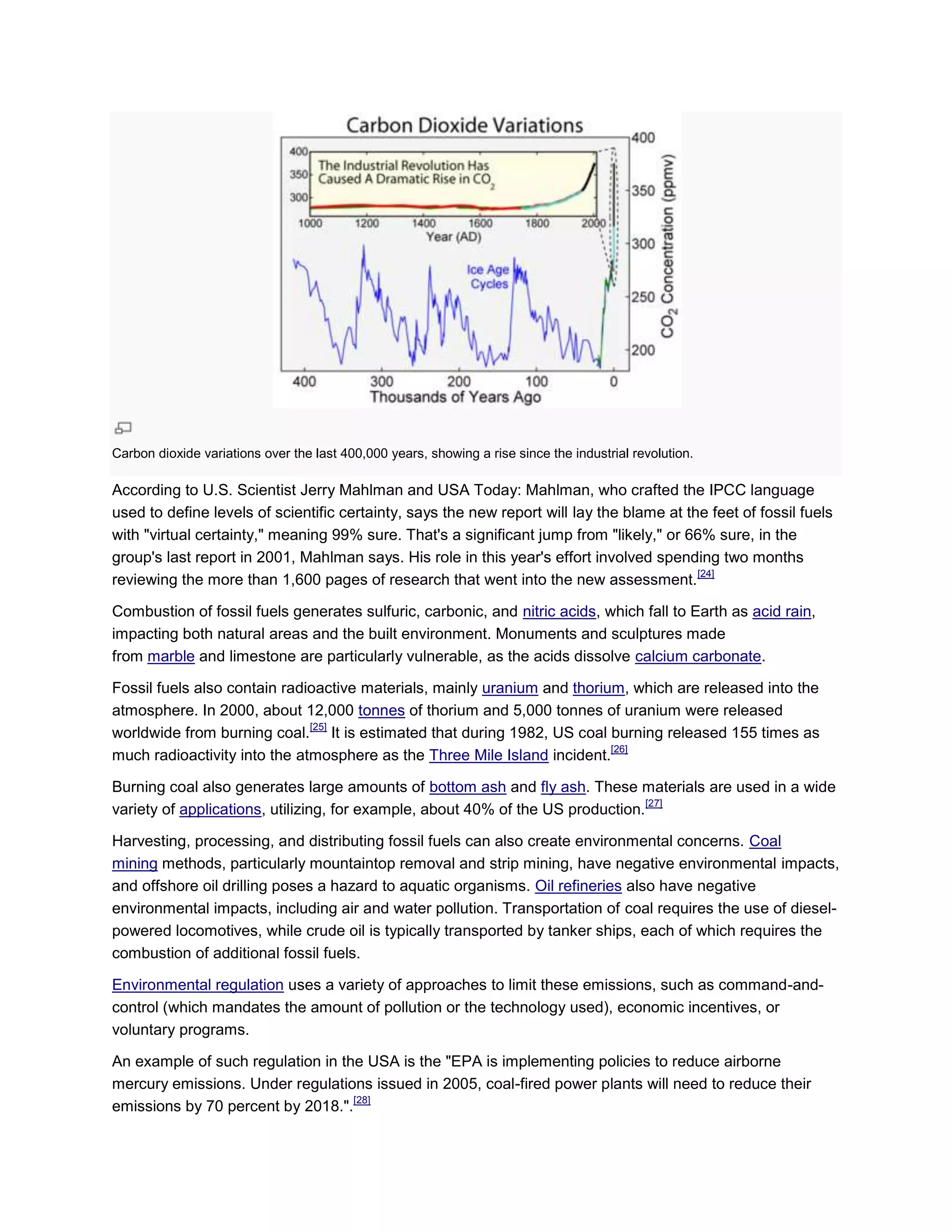 Carbon dioxide variations over the last 400,000 years, showing a rise since the industrial revolution.
According to U.S. Scientist Jerry Mahlman and USA Today: Mahlman, who crafted the IPCC language
used to define levels of scientific certainty, says the new report will lay the blame at the feet of fossil fuels
with "virtual certainty," meaning 99% sure. That's a significant jump from "likely," or 66% sure, in the
group's last report in 2001, Mahlman says. His role in this year's effort involved spending two months
reviewing the more than 1,600 pages of research that went into the new assessment.
[24]
Combustion of fossil fuels generates sulfuric, carbonic, and nitric acids, which fall to Earth as acid rain,
impacting both natural areas and the built environment. Monuments and sculptures made
from marble and limestone are particularly vulnerable, as the acids dissolve calcium carbonate.
Fossil fuels also contain radioactive materials, mainly uranium and thorium, which are released into the
atmosphere. In 2000, about 12,000 tonnes of thorium and 5,000 tonnes of uranium were released
worldwide from burning coal.
[25]
It is estimated that during 1982, US coal burning released 155 times as
much radioactivity into the atmosphere as the Three Mile Island incident.
[26]
Burning coal also generates large amounts of bottom ash and fly ash. These materials are used in a wide
variety of applications, utilizing, for example, about 40% of the US production.
[27]
Harvesting, processing, and distributing fossil fuels can also create environmental concerns. Coal
mining methods, particularly mountaintop removal and strip mining, have negative environmental impacts,
and offshore oil drilling poses a hazard to aquatic organisms. Oil refineries also have negative
environmental impacts, including air and water pollution. Transportation of coal requires the use of diesel-
powered locomotives, while crude oil is typically transported by tanker ships, each of which requires the
combustion of additional fossil fuels.
Environmental regulation uses a variety of approaches to limit these emissions, such as command-and-
control (which mandates the amount of pollution or the technology used), economic incentives, or
voluntary programs.
An example of such regulation in the USA is the "EPA is implementing policies to reduce airborne
mercury emissions. Under regulations issued in 2005, coal-fired power plants will need to reduce their
emissions by 70 percent by 2018.".
[28]
 