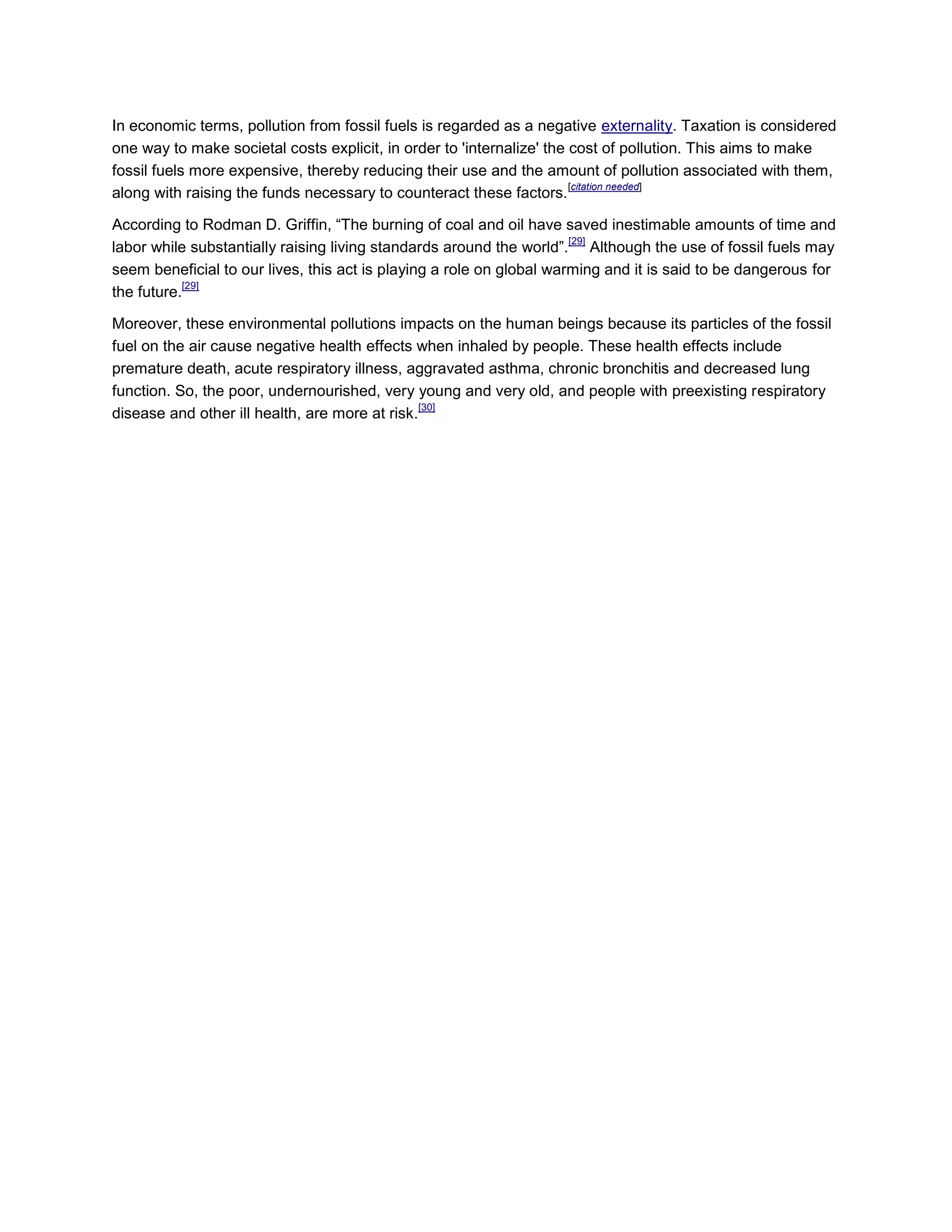 In economic terms, pollution from fossil fuels is regarded as a negative externality. Taxation is considered
one way to make societal costs explicit, in order to 'internalize' the cost of pollution. This aims to make
fossil fuels more expensive, thereby reducing their use and the amount of pollution associated with them,
along with raising the funds necessary to counteract these factors.
[citation needed]
According to Rodman D. Griffin, “The burning of coal and oil have saved inestimable amounts of time and
labor while substantially raising living standards around the world”.
[29]
Although the use of fossil fuels may
seem beneficial to our lives, this act is playing a role on global warming and it is said to be dangerous for
the future.
[29]
Moreover, these environmental pollutions impacts on the human beings because its particles of the fossil
fuel on the air cause negative health effects when inhaled by people. These health effects include
premature death, acute respiratory illness, aggravated asthma, chronic bronchitis and decreased lung
function. So, the poor, undernourished, very young and very old, and people with preexisting respiratory
disease and other ill health, are more at risk.
[30]
 