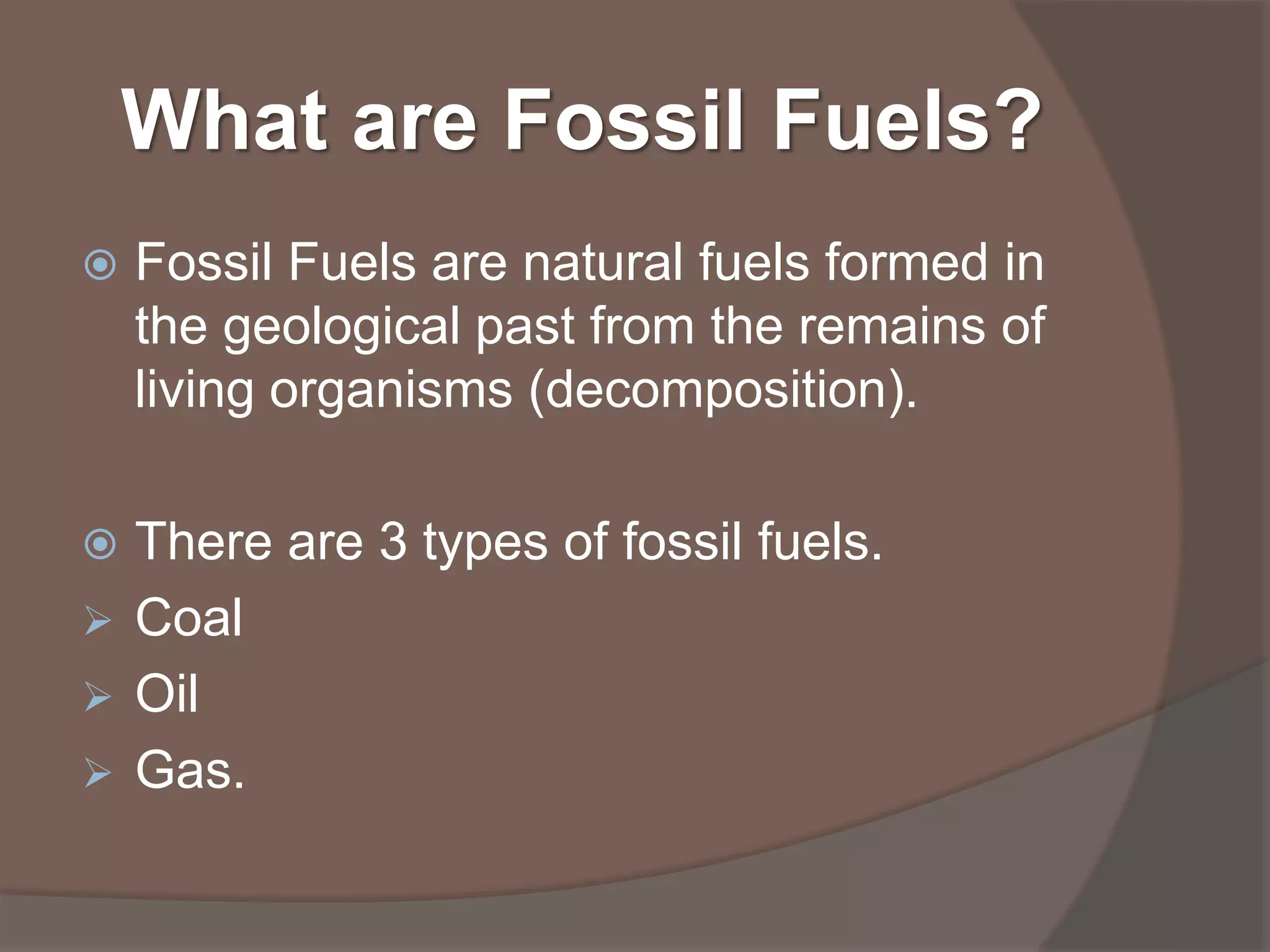 What are Fossil Fuels?
Fossil Fuels are natural fuels formed in
the geological past from the remains of
living organisms (decomposition).
There are 3 types of fossil fuels.
Coal
Oil
Gas.