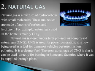 Natural gas is a mixture of hydrocarbons
with small molecules. These molecules
are made of atoms of carbon and
hydrogen. For example, natural gas used
in the home is mainly CH 4.
Natural gas is stored under high pressure as compressed
natural gas (CNG). CNG is used for power generation. it is now
being used as a fuel for transport vehicles because it is less
polluting. It is a cleaner fuel. The great advantage of CNG is that it
can be used directly for burning in home and factories where it can
be supplied through pipes.
2.
 