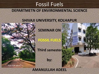 Fossil Fuels
DEPARTMETN OF ENVIRONMENTAL SCIENCE
SHIVAJI UNIVERSITY, KOLHAPUR
SEMINAR ON
FOSSIL FUELS
Third semester
by:
AMANULLAH ADEEL
 