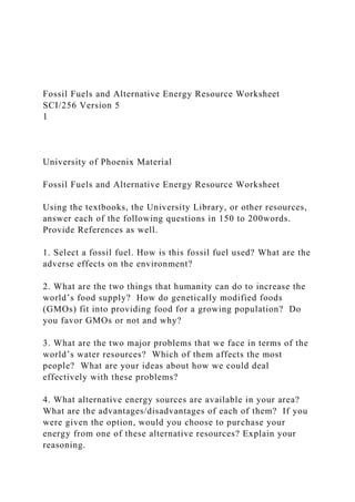 Fossil Fuels and Alternative Energy Resource Worksheet
SCI/256 Version 5
1
University of Phoenix Material
Fossil Fuels and Alternative Energy Resource Worksheet
Using the textbooks, the University Library, or other resources,
answer each of the following questions in 150 to 200words.
Provide References as well.
1. Select a fossil fuel. How is this fossil fuel used? What are the
adverse effects on the environment?
2. What are the two things that humanity can do to increase the
world’s food supply? How do genetically modified foods
(GMOs) fit into providing food for a growing population? Do
you favor GMOs or not and why?
3. What are the two major problems that we face in terms of the
world’s water resources? Which of them affects the most
people? What are your ideas about how we could deal
effectively with these problems?
4. What alternative energy sources are available in your area?
What are the advantages/disadvantages of each of them? If you
were given the option, would you choose to purchase your
energy from one of these alternative resources? Explain your
reasoning.
 