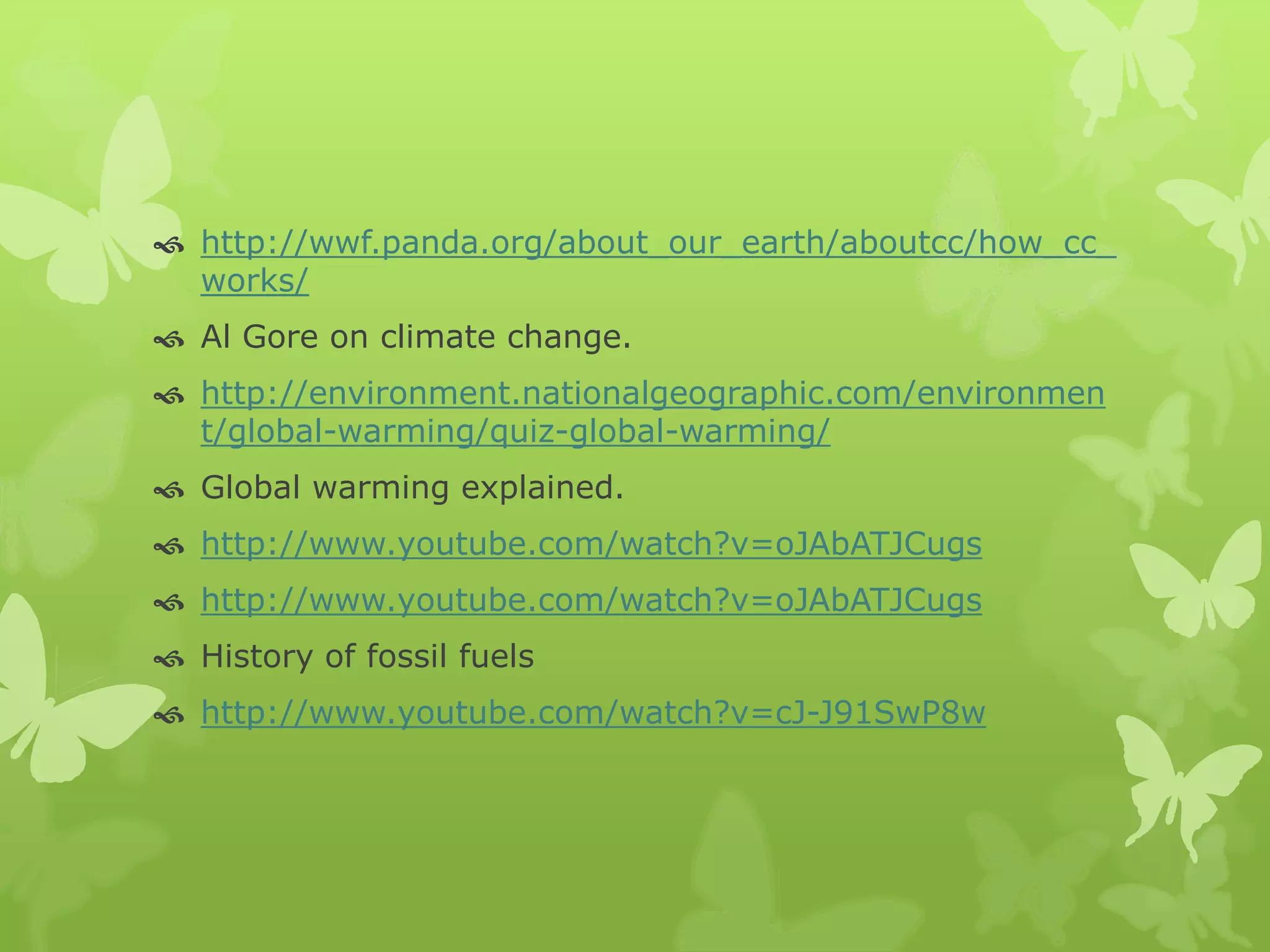  http://wwf.panda.org/about_our_earth/aboutcc/how_cc_
works/
 Al Gore on climate change.
 http://environment.nationalgeographic.com/environmen
t/global-warming/quiz-global-warming/
 Global warming explained.
 http://www.youtube.com/watch?v=oJAbATJCugs
 http://www.youtube.com/watch?v=oJAbATJCugs
 History of fossil fuels
 http://www.youtube.com/watch?v=cJ-J91SwP8w
 