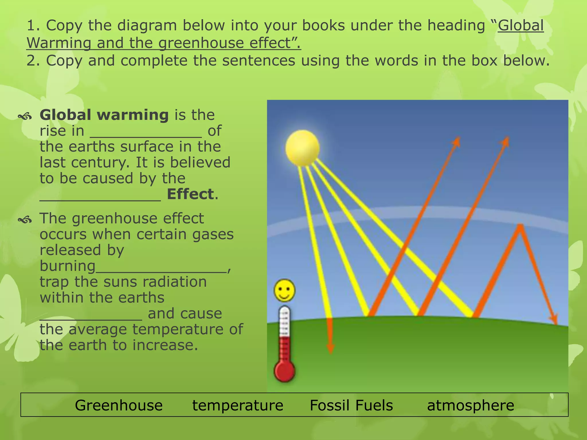 1. Copy the diagram below into your books under the heading “Global
Warming and the greenhouse effect”.
2. Copy and complete the sentences using the words in the box below.
 Global warming is the
rise in ____________ of
the earths surface in the
last century. It is believed
to be caused by the
_____________ Effect.
 The greenhouse effect
occurs when certain gases
released by
burning______________,
trap the suns radiation
within the earths
___________ and cause
the average temperature of
the earth to increase.
Greenhouse temperature Fossil Fuels atmosphere
 