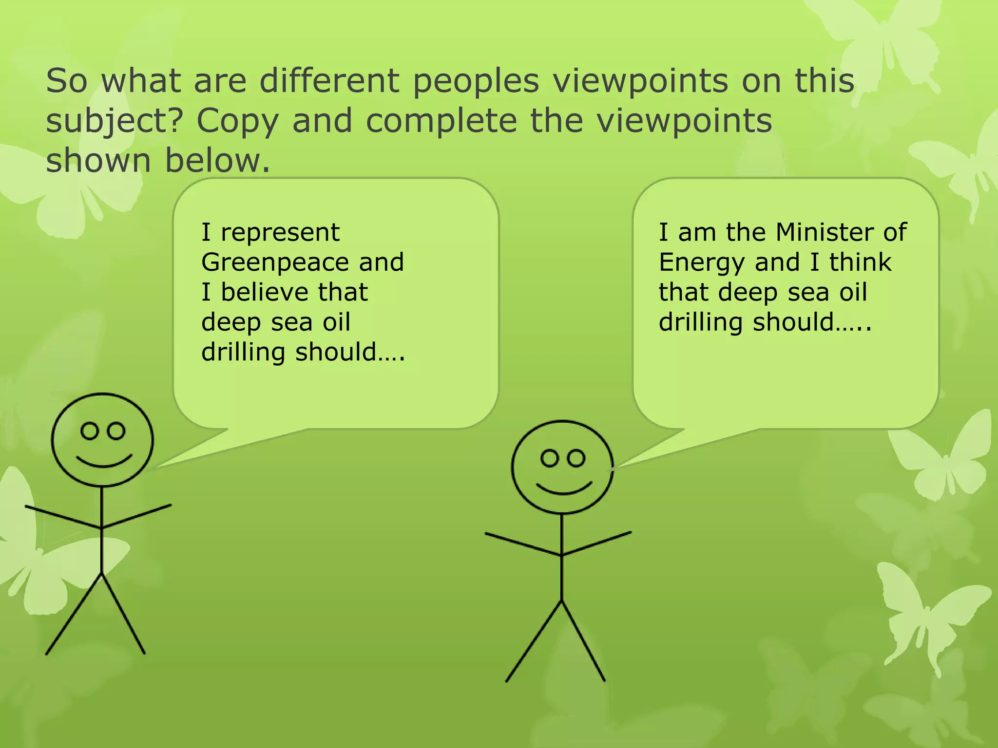 So what are different peoples viewpoints on this
subject? Copy and complete the viewpoints
shown below.
I represent
Greenpeace and
I believe that
deep sea oil
drilling should….
I am the Minister of
Energy and I think
that deep sea oil
drilling should…..
 