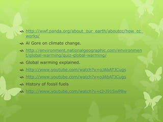  http://wwf.panda.org/about_our_earth/aboutcc/how_cc_
works/
 Al Gore on climate change.
 http://environment.nationalgeographic.com/environmen
t/global-warming/quiz-global-warming/
 Global warming explained.
 http://www.youtube.com/watch?v=oJAbATJCugs
 http://www.youtube.com/watch?v=oJAbATJCugs
 History of fossil fuels
 http://www.youtube.com/watch?v=cJ-J91SwP8w
 