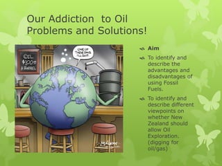 Our Addiction to Oil
Problems and Solutions!
 Aim
 To identify and
describe the
advantages and
disadvantages of
using Fossil
Fuels.
 To identify and
describe different
viewpoints on
whether New
Zealand should
allow Oil
Exploration.
(digging for
oil/gas)
 