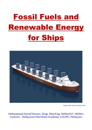 Fossil Fuels and
Renewable Energy
for Ships
Image Credit: www.ecomarine.com
Mohammud Hanif Dewan, IEng, IMarEng, MIMarEST, MRINA,
Lecturer , Malaysian Maritime Academy (ALAM), Malaysia.
 