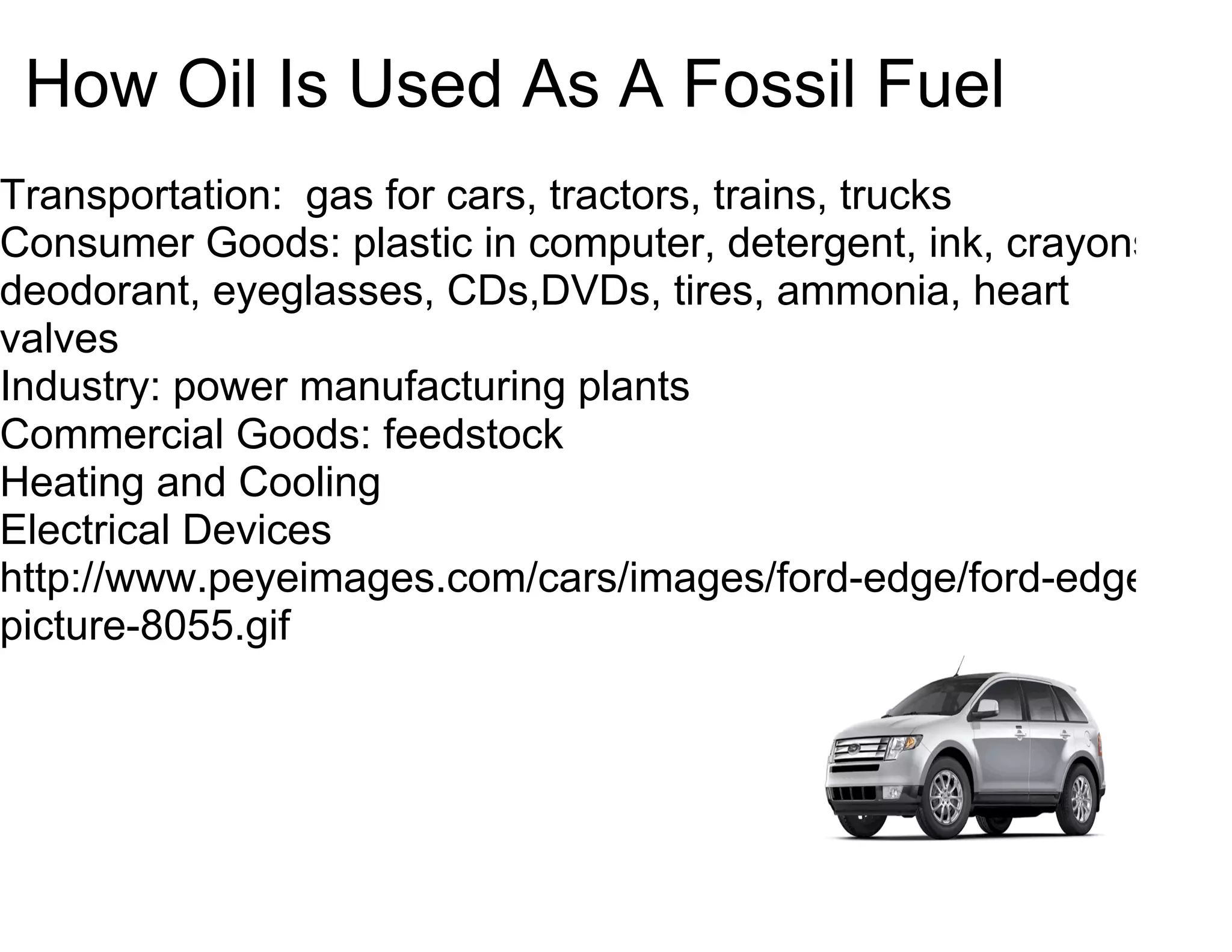 How Oil Is Used As A Fossil Fuel
Transportation: gas for cars, tractors, trains, trucks
Consumer Goods: plastic in computer, detergent, ink, crayons,
deodorant, eyeglasses, CDs,DVDs, tires, ammonia, heart
valves
Industry: power manufacturing plants
Commercial Goods: feedstock
Heating and Cooling
Electrical Devices
http://www.peyeimages.com/cars/images/ford-edge/ford-edge-
picture-8055.gif
 