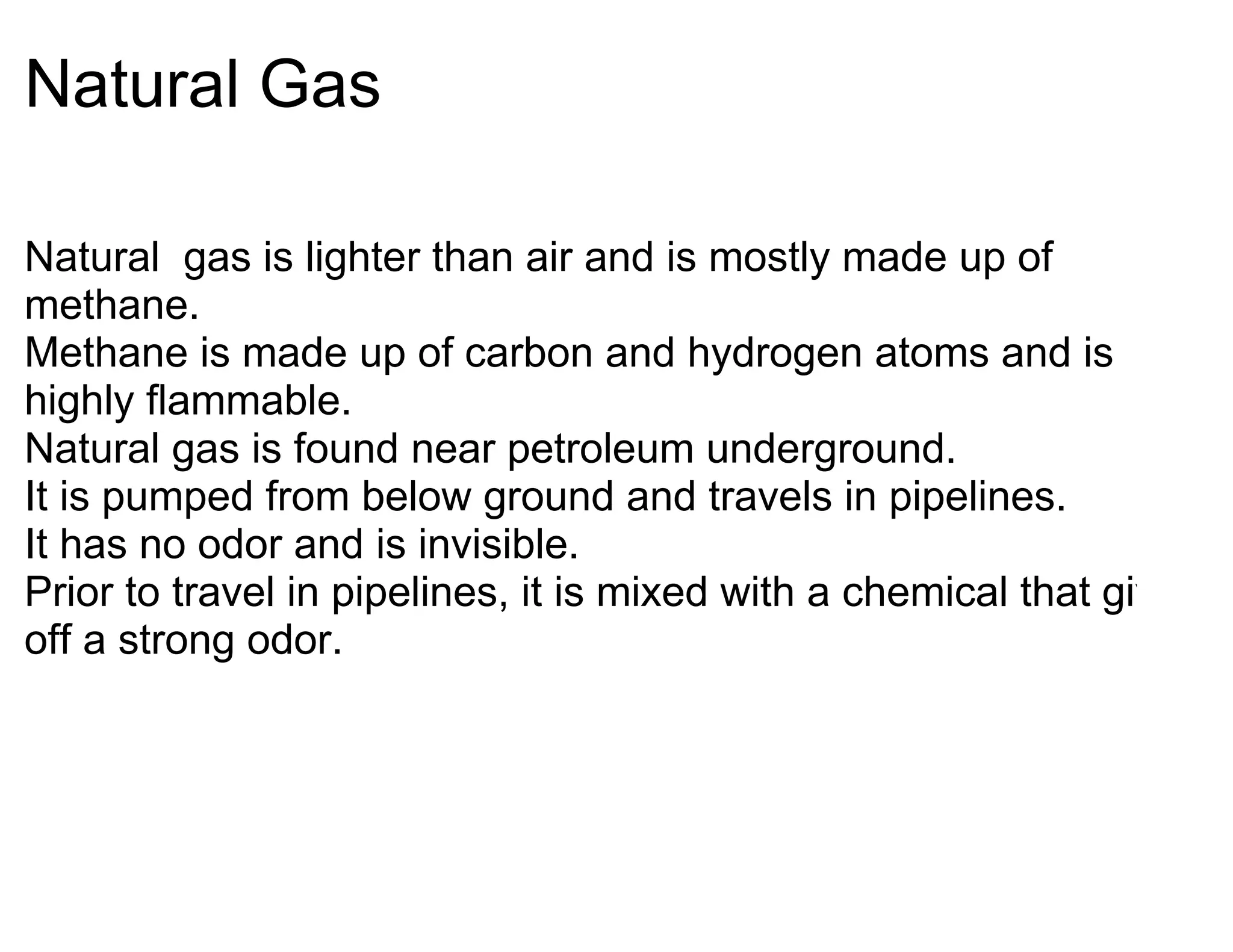 Natural Gas

Natural gas is lighter than air and is mostly made up of
methane.
Methane is made up of carbon and hydrogen atoms and is
highly flammable.
Natural gas is found near petroleum underground.
It is pumped from below ground and travels in pipelines.
It has no odor and is invisible.
Prior to travel in pipelines, it is mixed with a chemical that gives
off a strong odor.
 