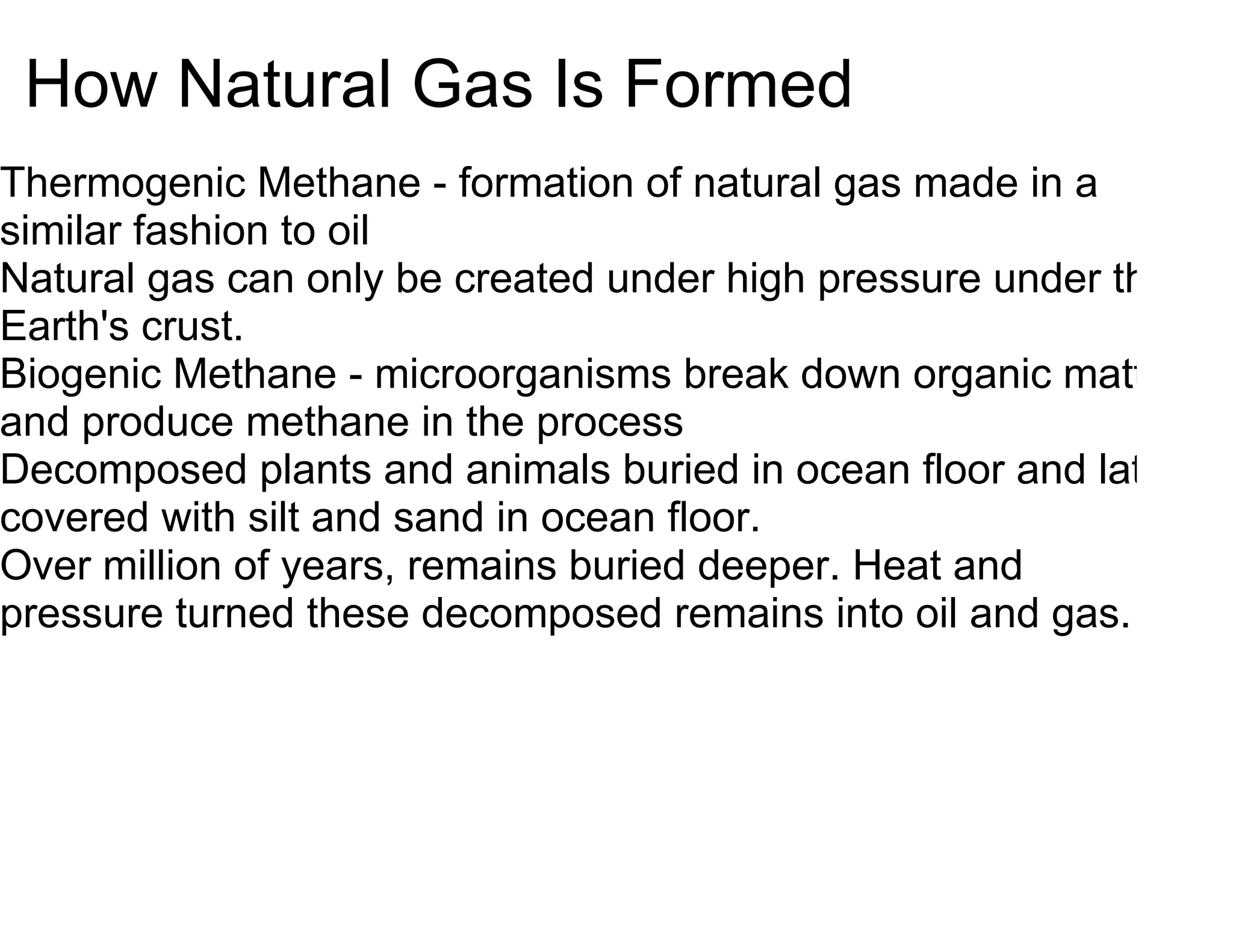 How Natural Gas Is Formed
Thermogenic Methane - formation of natural gas made in a
similar fashion to oil
Natural gas can only be created under high pressure under the
Earth's crust.
Biogenic Methane - microorganisms break down organic matter
and produce methane in the process
Decomposed plants and animals buried in ocean floor and later
covered with silt and sand in ocean floor.
Over million of years, remains buried deeper. Heat and
pressure turned these decomposed remains into oil and gas.
 
