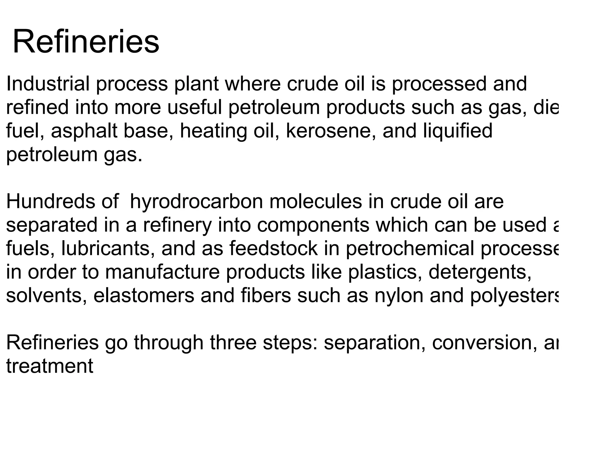 Refineries
Industrial process plant where crude oil is processed and
refined into more useful petroleum products such as gas, diesel
fuel, asphalt base, heating oil, kerosene, and liquified
petroleum gas.

Hundreds of hyrodrocarbon molecules in crude oil are
separated in a refinery into components which can be used as
fuels, lubricants, and as feedstock in petrochemical processes
in order to manufacture products like plastics, detergents,
solvents, elastomers and fibers such as nylon and polyesters.

Refineries go through three steps: separation, conversion, and
treatment
 