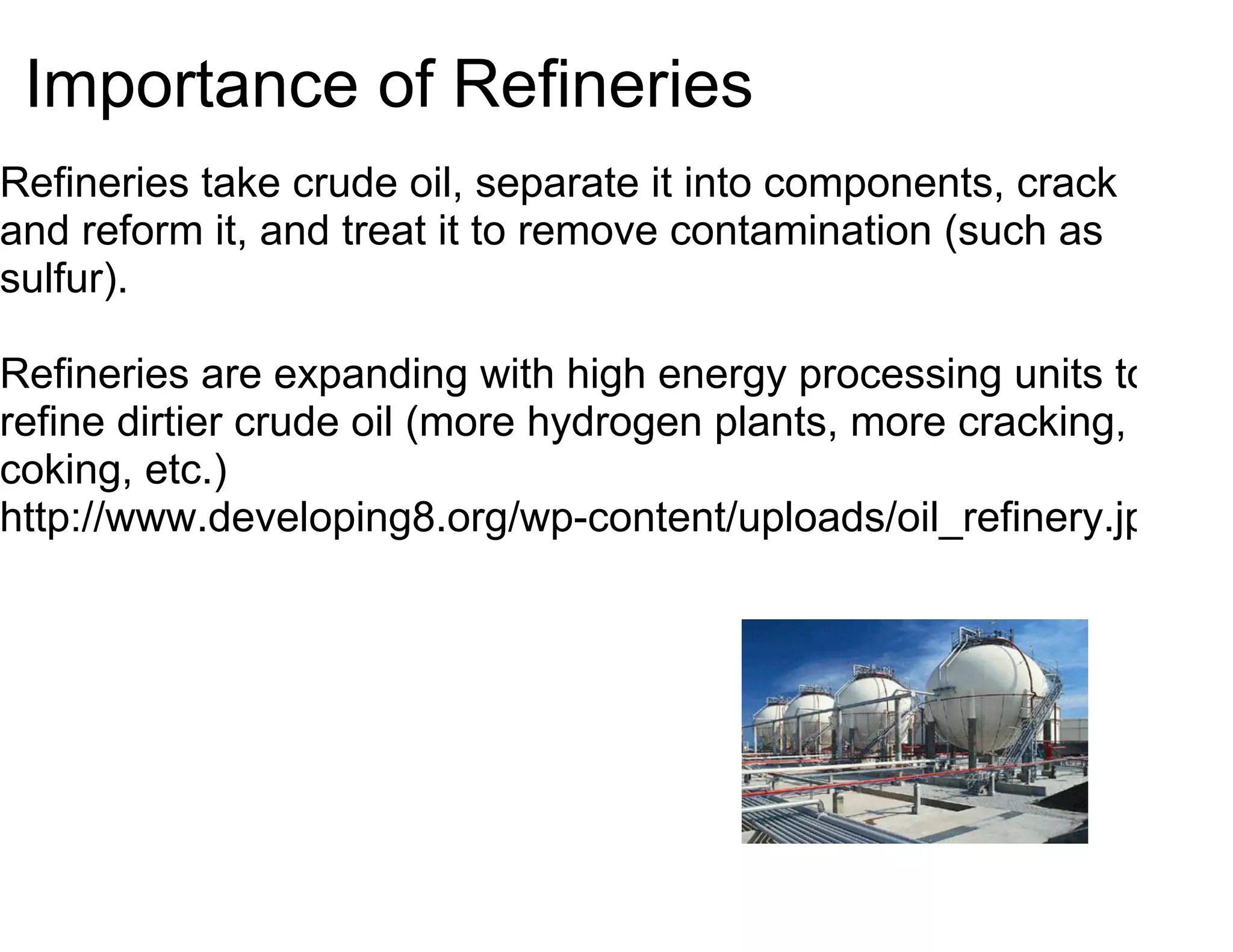 Importance of Refineries
Refineries take crude oil, separate it into components, crack
and reform it, and treat it to remove contamination (such as
sulfur).

Refineries are expanding with high energy processing units to
refine dirtier crude oil (more hydrogen plants, more cracking,
coking, etc.)
http://www.developing8.org/wp-content/uploads/oil_refinery.jpg
 