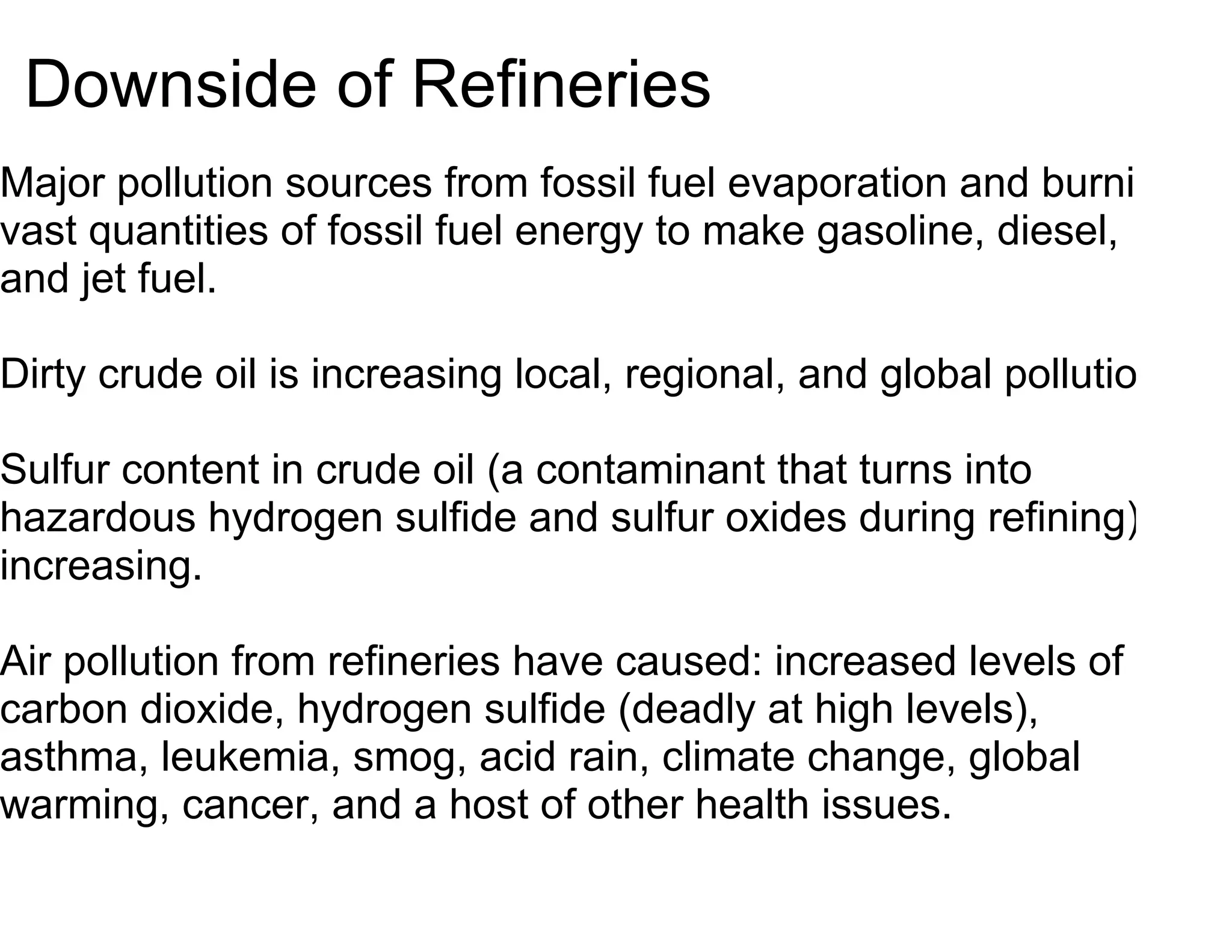 Downside of Refineries
Major pollution sources from fossil fuel evaporation and burning
vast quantities of fossil fuel energy to make gasoline, diesel,
and jet fuel.

Dirty crude oil is increasing local, regional, and global pollution.

Sulfur content in crude oil (a contaminant that turns into
hazardous hydrogen sulfide and sulfur oxides during refining) is
increasing.

Air pollution from refineries have caused: increased levels of
carbon dioxide, hydrogen sulfide (deadly at high levels),
asthma, leukemia, smog, acid rain, climate change, global
warming, cancer, and a host of other health issues.
 